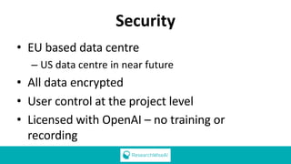 Security
• EU based data centre
– US data centre in near future
• All data encrypted
• User control at the project level
• Licensed with OpenAI – no training or
recording
 