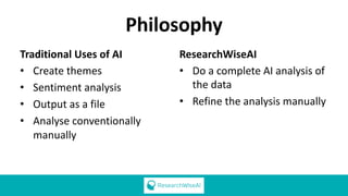Philosophy
Traditional Uses of AI
• Create themes
• Sentiment analysis
• Output as a file
• Analyse conventionally
manually
ResearchWiseAI
• Do a complete AI analysis of
the data
• Refine the analysis manually
 