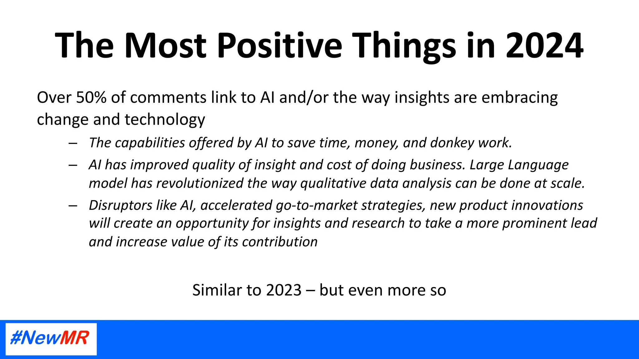 The Most Positive Things in 2024
Over 50% of comments link to AI and/or the way insights are embracing
change and technology
– The capabilities offered by AI to save time, money, and donkey work.
– AI has improved quality of insight and cost of doing business. Large Language
model has revolutionized the way qualitative data analysis can be done at scale.
– Disruptors like AI, accelerated go-to-market strategies, new product innovations
will create an opportunity for insights and research to take a more prominent lead
and increase value of its contribution
Similar to 2023 – but even more so
 
