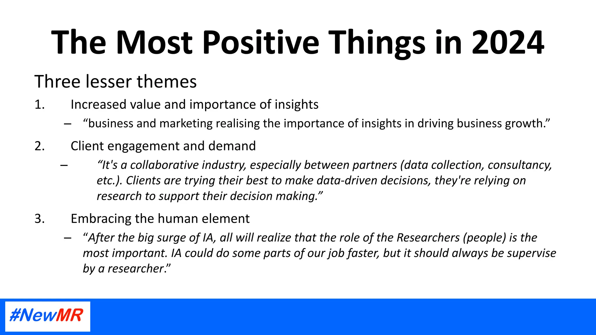 The Most Positive Things in 2024
Three lesser themes
1. Increased value and importance of insights
– “business and marketing realising the importance of insights in driving business growth.”
2. Client engagement and demand
– “It's a collaborative industry, especially between partners (data collection, consultancy,
etc.). Clients are trying their best to make data-driven decisions, they're relying on
research to support their decision making.”
3. Embracing the human element
– “After the big surge of IA, all will realize that the role of the Researchers (people) is the
most important. IA could do some parts of our job faster, but it should always be supervise
by a researcher.”
 