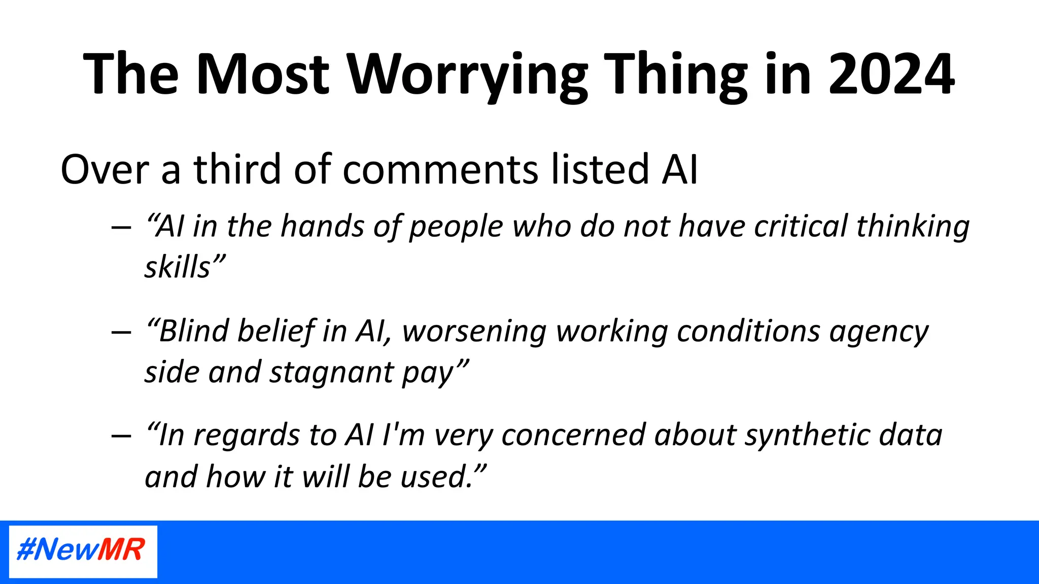 The Most Worrying Thing in 2024
Over a third of comments listed AI
– “AI in the hands of people who do not have critical thinking
skills”
– “Blind belief in AI, worsening working conditions agency
side and stagnant pay”
– “In regards to AI I'm very concerned about synthetic data
and how it will be used.”
 