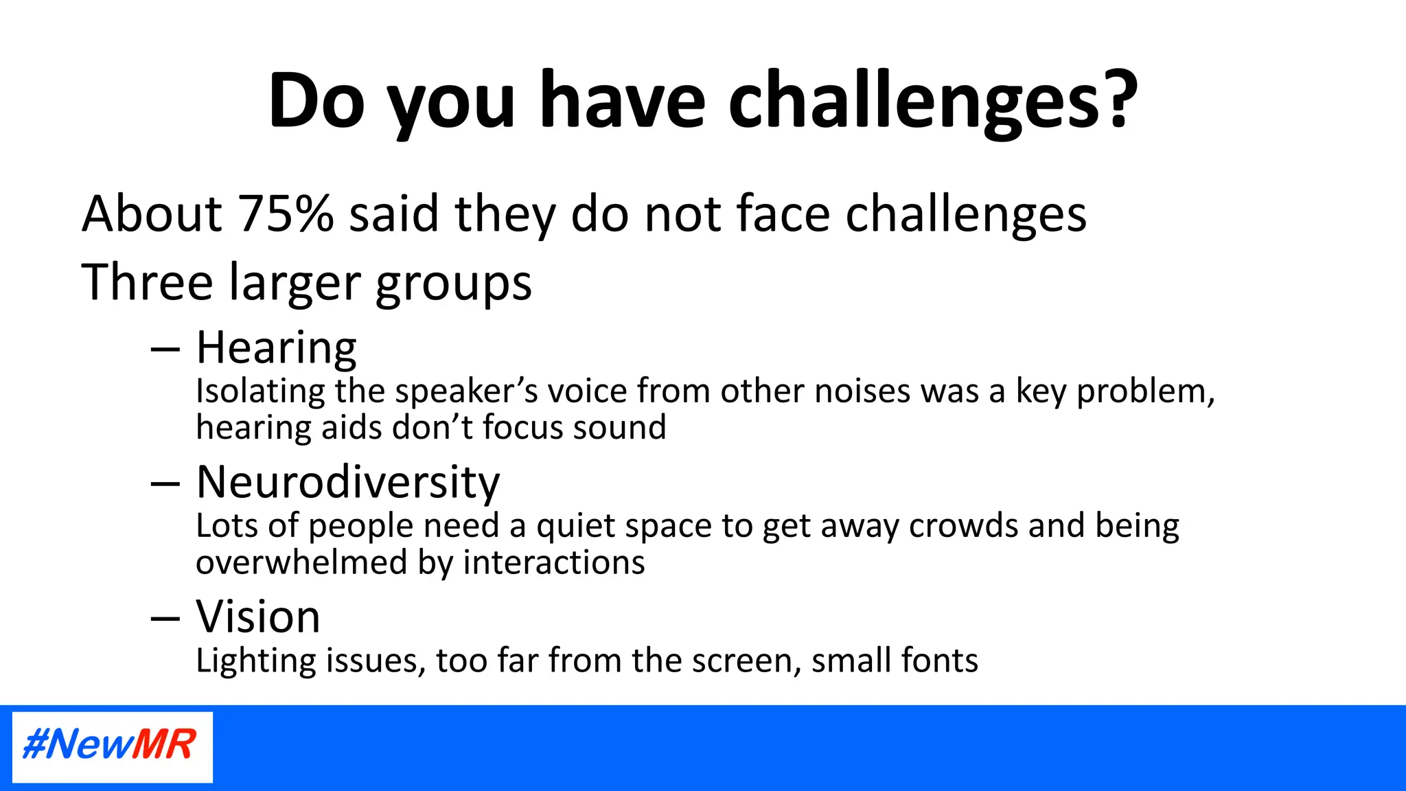 Do you have challenges?
About 75% said they do not face challenges
Three larger groups
– Hearing
Isolating the speaker’s voice from other noises was a key problem,
hearing aids don’t focus sound
– Neurodiversity
Lots of people need a quiet space to get away crowds and being
overwhelmed by interactions
– Vision
Lighting issues, too far from the screen, small fonts
 