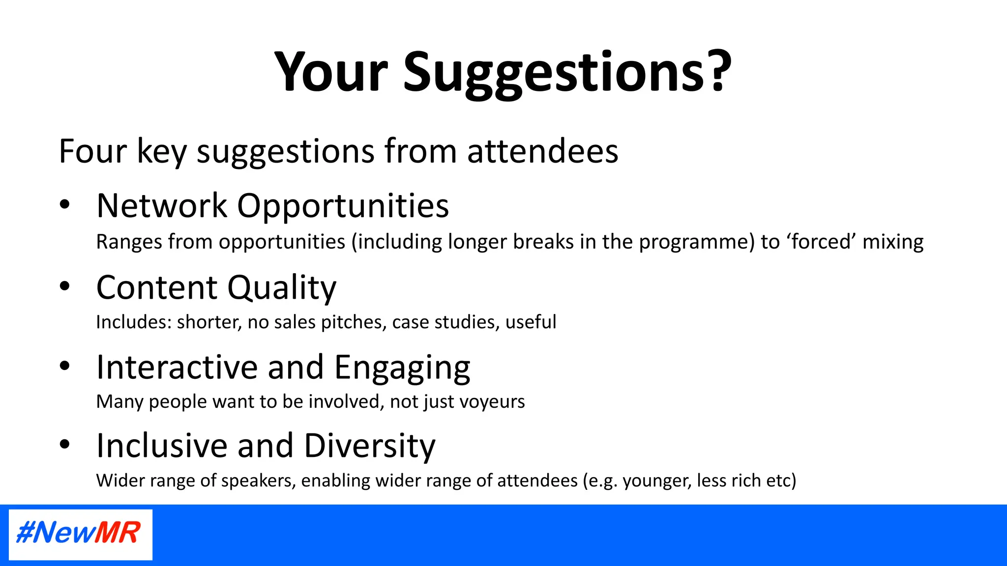 Your Suggestions?
Four key suggestions from attendees
• Network Opportunities
Ranges from opportunities (including longer breaks in the programme) to ‘forced’ mixing
• Content Quality
Includes: shorter, no sales pitches, case studies, useful
• Interactive and Engaging
Many people want to be involved, not just voyeurs
• Inclusive and Diversity
Wider range of speakers, enabling wider range of attendees (e.g. younger, less rich etc)
 