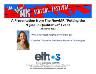 A	
  Presenta*on	
  from	
  The	
  NewMR	
  “Pu6ng	
  the	
  
           ‘Qual’	
  in	
  Qualita*ve”	
  Event	
  
                                                28	
  March	
  2012	
  

                         Why	
  the	
  deepest	
  insights	
  play	
  hard	
  to	
  get	
  
                         	
  
                         Chris2ne	
  Tchoumba,	
  iModerate	
  Research	
  Technologies	
  
                         	
  




                                     Event	
  sponsored	
  by	
  EthOS	
  
           All	
  copyright	
  owned	
  by	
  The	
  Future	
  Place	
  and	
  the	
  presenters	
  of	
  the	
  material	
  
                      For	
  more	
  informa>on	
  about	
  Ethos	
  visit	
  www.ethosapp.com	
  
                      For	
  more	
  informa>on	
  about	
  NewMR	
  events	
  visit	
  newmr.org	
  
 