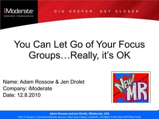 You Can Let Go of Your Focus Groups…Really, it’s OK Name: Adam Rossow & Jen Drolet Company: iModerate Date: 12.8.2010 Adam Rossow and Jen Drolet,  iModerate,  USA Part 3: Session 3, Convenor Andrew Jeavons, Chair Susan Sweet, schedule = 04:49pm to 05:16pm (EST/New York) 