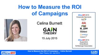 How to Measure the ROI of Campaigns – Celina Burnett
Gain Theory, UK, July 2015
How to Measure the ROI
of Campaigns
Celina Burnett
15 July 2015
#NewMR 2015
Corporate Sponsors
#NewMR 2015
Supporters
GreenBook
Schlesinger Associates
 