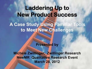 Laddering Up to
   New Product Success
A Case Study Using Familiar Tools
    to Meet New Challenges


              Presented by

 Michele Zwillinger, Zwillinger Research
  NewMR Qualitative Research Event
             March 28, 2012
 