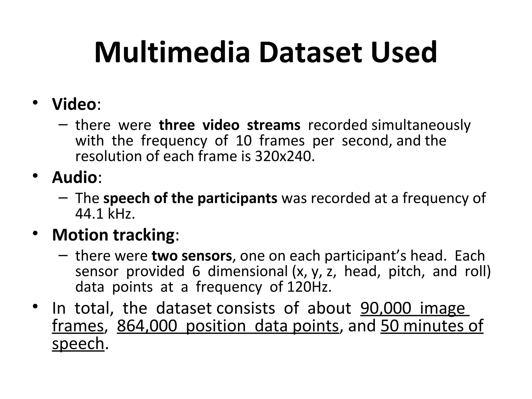 Multimedia Dataset Used
• Video:
– there were three video streams recorded simultaneously
with the frequency of 10 frames per second, and the
resolution of each frame is 320x240.
• Audio:
– The speech of the participants was recorded at a frequency of
44.1 kHz.
• Motion tracking:
– there were two sensors, one on each participant’s head. Each
sensor provided 6 dimensional (x, y, z, head, pitch, and roll)
data points at a frequency of 120Hz.
• In total, the dataset consists of about 90,000 image
frames, 864,000 position data points, and 50 minutes of
speech.
 
