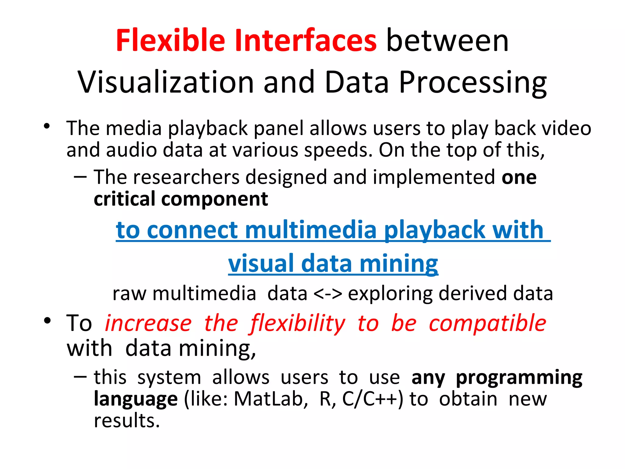 Flexible Interfaces between
Visualization and Data Processing
• The media playback panel allows users to play back video
and audio data at various speeds. On the top of this,
– The researchers designed and implemented one
critical component
to connect multimedia playback with
visual data mining
raw multimedia data <-> exploring derived data
• To increase the flexibility to be compatible
with data mining,
– this system allows users to use any programming
language (like: MatLab, R, C/C++) to obtain new
results.
 