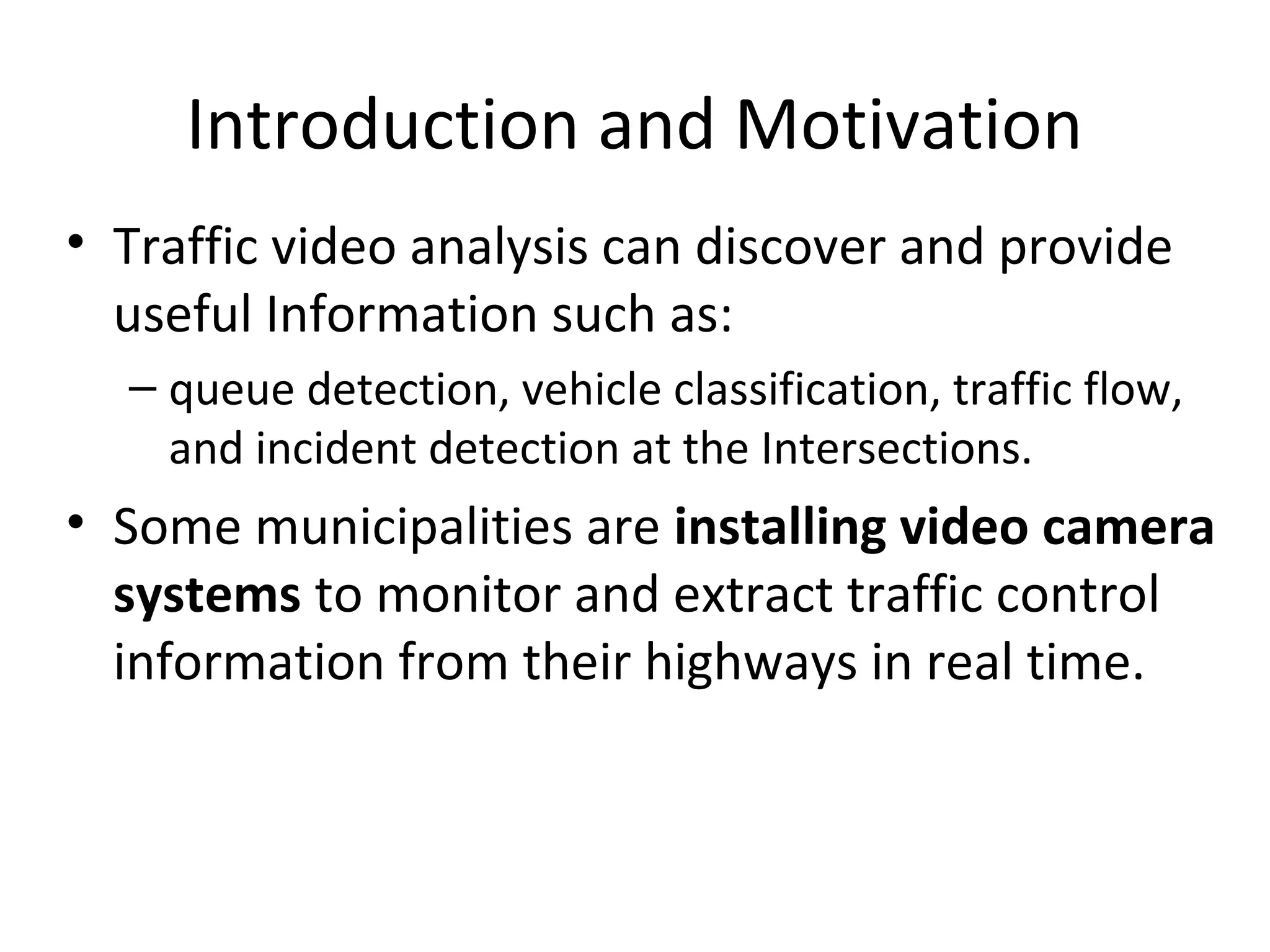 Introduction and Motivation
• Traffic video analysis can discover and provide
useful Information such as:
– queue detection, vehicle classification, traffic flow,
and incident detection at the Intersections.
• Some municipalities are installing video camera
systems to monitor and extract traffic control
information from their highways in real time.
 