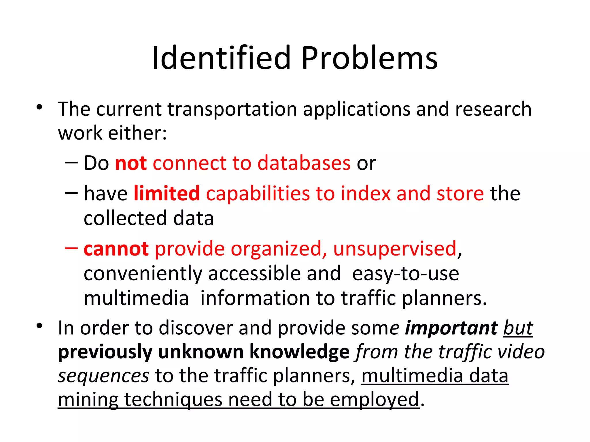 Identified Problems
• The current transportation applications and research
work either:
– Do not connect to databases or
– have limited capabilities to index and store the
collected data
– cannot provide organized, unsupervised,
conveniently accessible and easy-to-use
multimedia information to traffic planners.
• In order to discover and provide some important but
previously unknown knowledge from the traffic video
sequences to the traffic planners, multimedia data
mining techniques need to be employed.
 