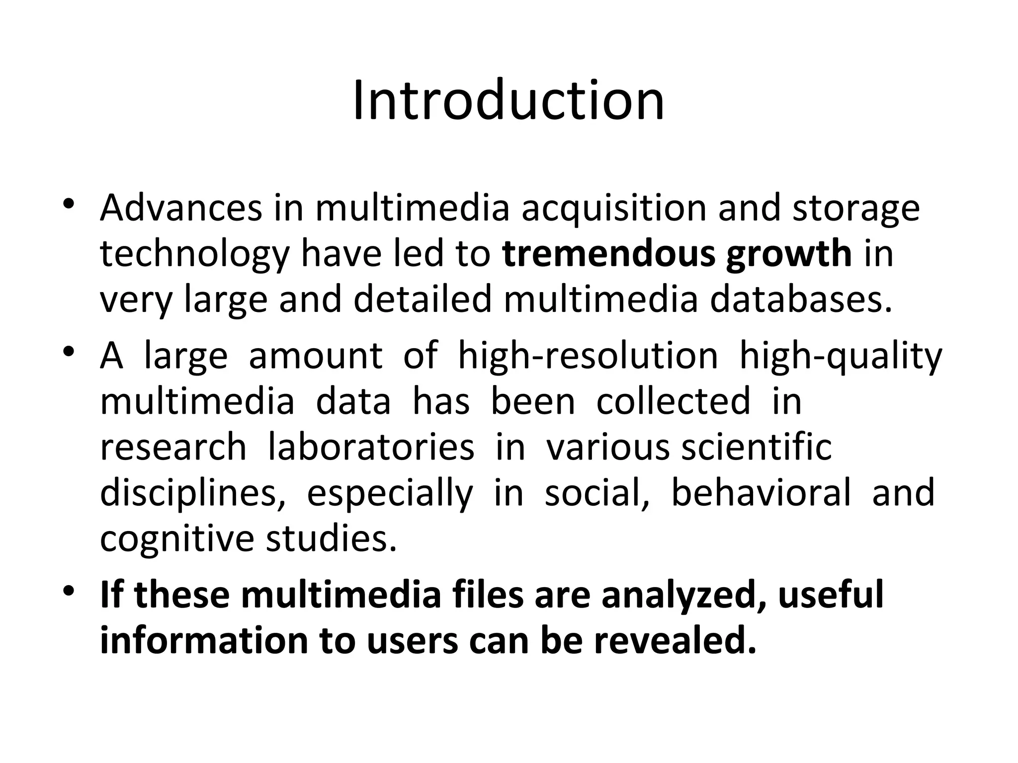 Introduction
• Advances in multimedia acquisition and storage
technology have led to tremendous growth in
very large and detailed multimedia databases.
• A large amount of high-resolution high-quality
multimedia data has been collected in
research laboratories in various scientific
disciplines, especially in social, behavioral and
cognitive studies.
• If these multimedia files are analyzed, useful
information to users can be revealed.
 