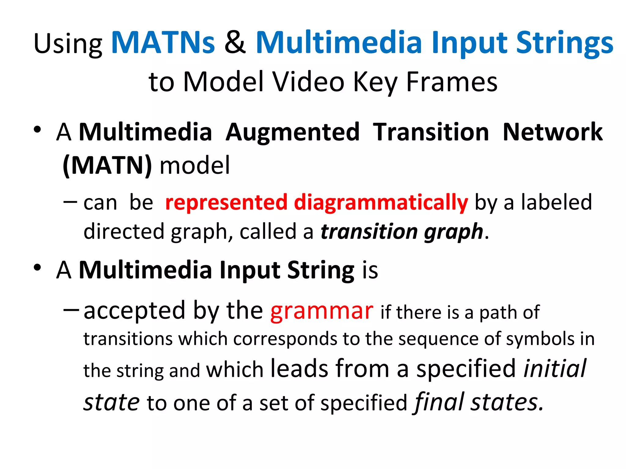 Using MATNs & Multimedia Input Strings
to Model Video Key Frames
• A Multimedia Augmented Transition Network
(MATN) model
– can be represented diagrammatically by a labeled
directed graph, called a transition graph.
• A Multimedia Input String is
–accepted by the grammar if there is a path of
transitions which corresponds to the sequence of symbols in
the string and which leads from a specified initial
state to one of a set of specified final states.
 