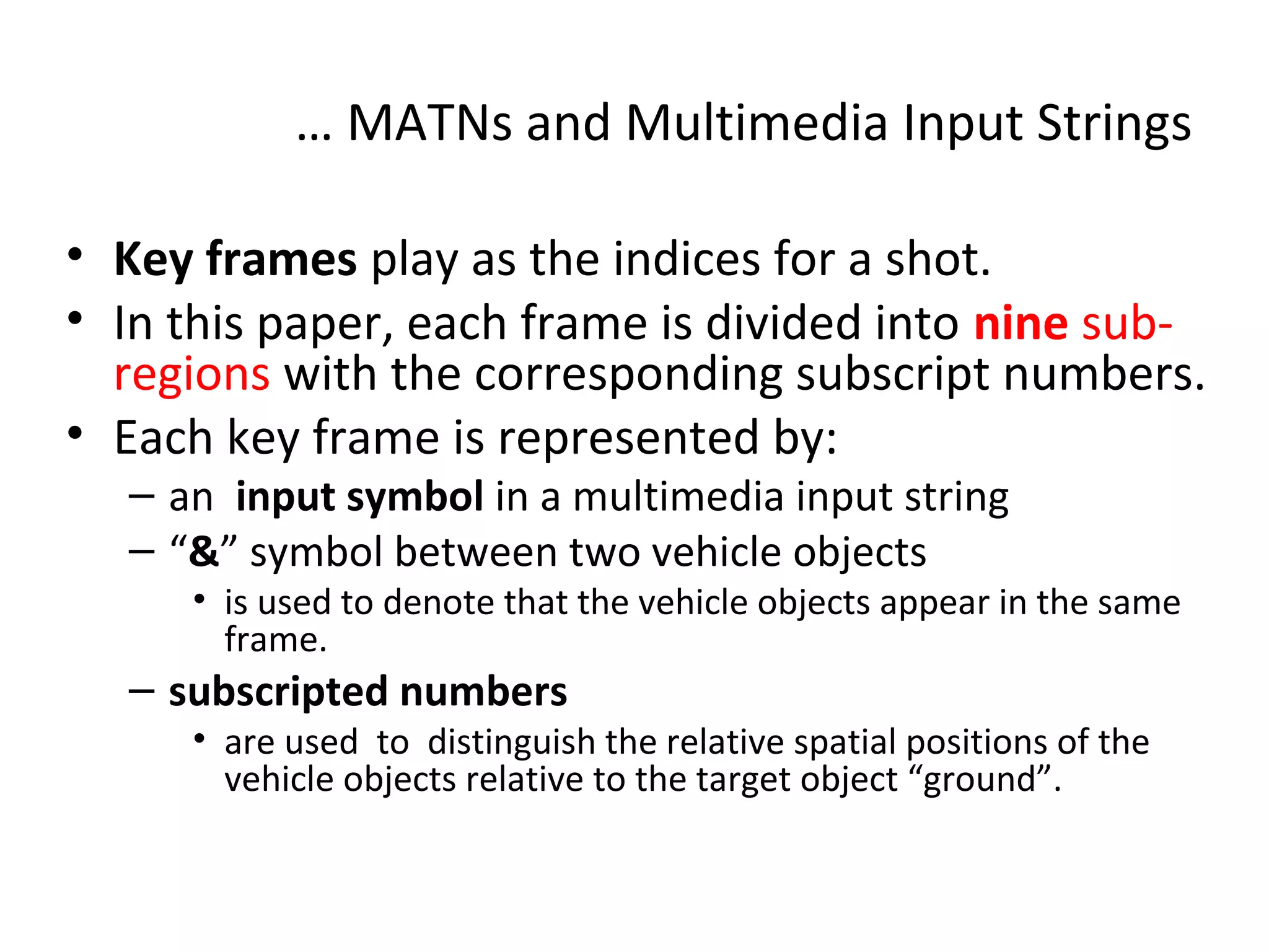 … MATNs and Multimedia Input Strings
• Key frames play as the indices for a shot.
• In this paper, each frame is divided into nine sub-
regions with the corresponding subscript numbers.
• Each key frame is represented by:
– an input symbol in a multimedia input string
– “&” symbol between two vehicle objects
• is used to denote that the vehicle objects appear in the same
frame.
– subscripted numbers
• are used to distinguish the relative spatial positions of the
vehicle objects relative to the target object “ground”.
 