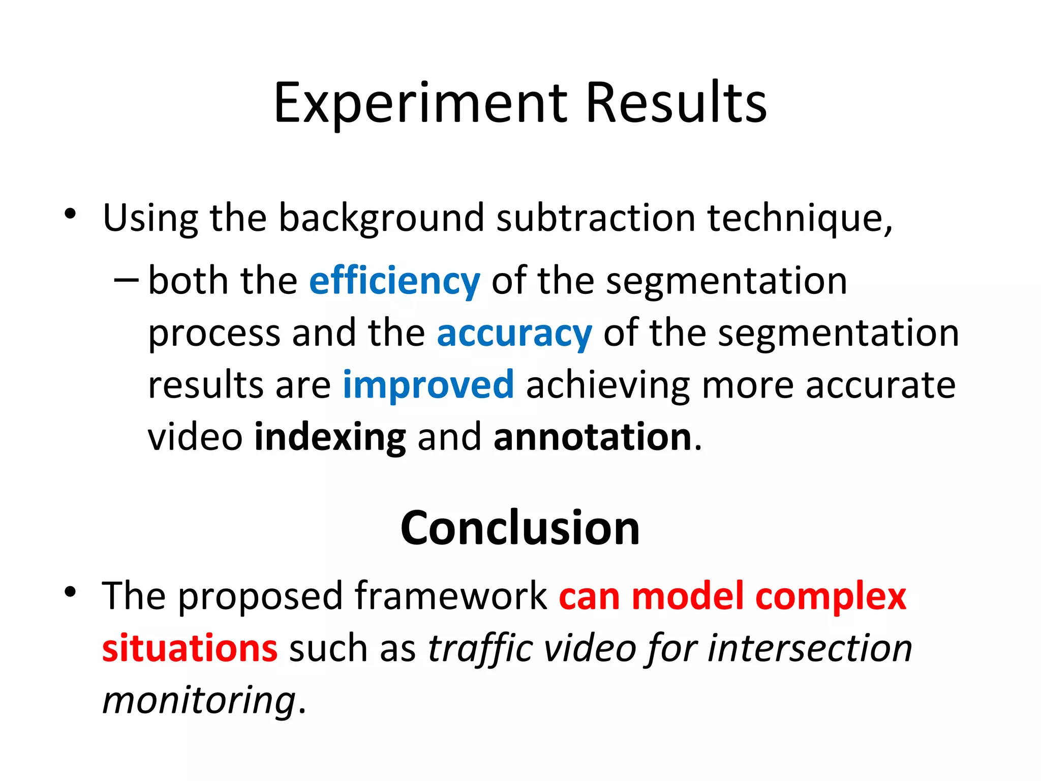 Experiment Results
• Using the background subtraction technique,
– both the efficiency of the segmentation
process and the accuracy of the segmentation
results are improved achieving more accurate
video indexing and annotation.
Conclusion
• The proposed framework can model complex
situations such as traffic video for intersection
monitoring.
 