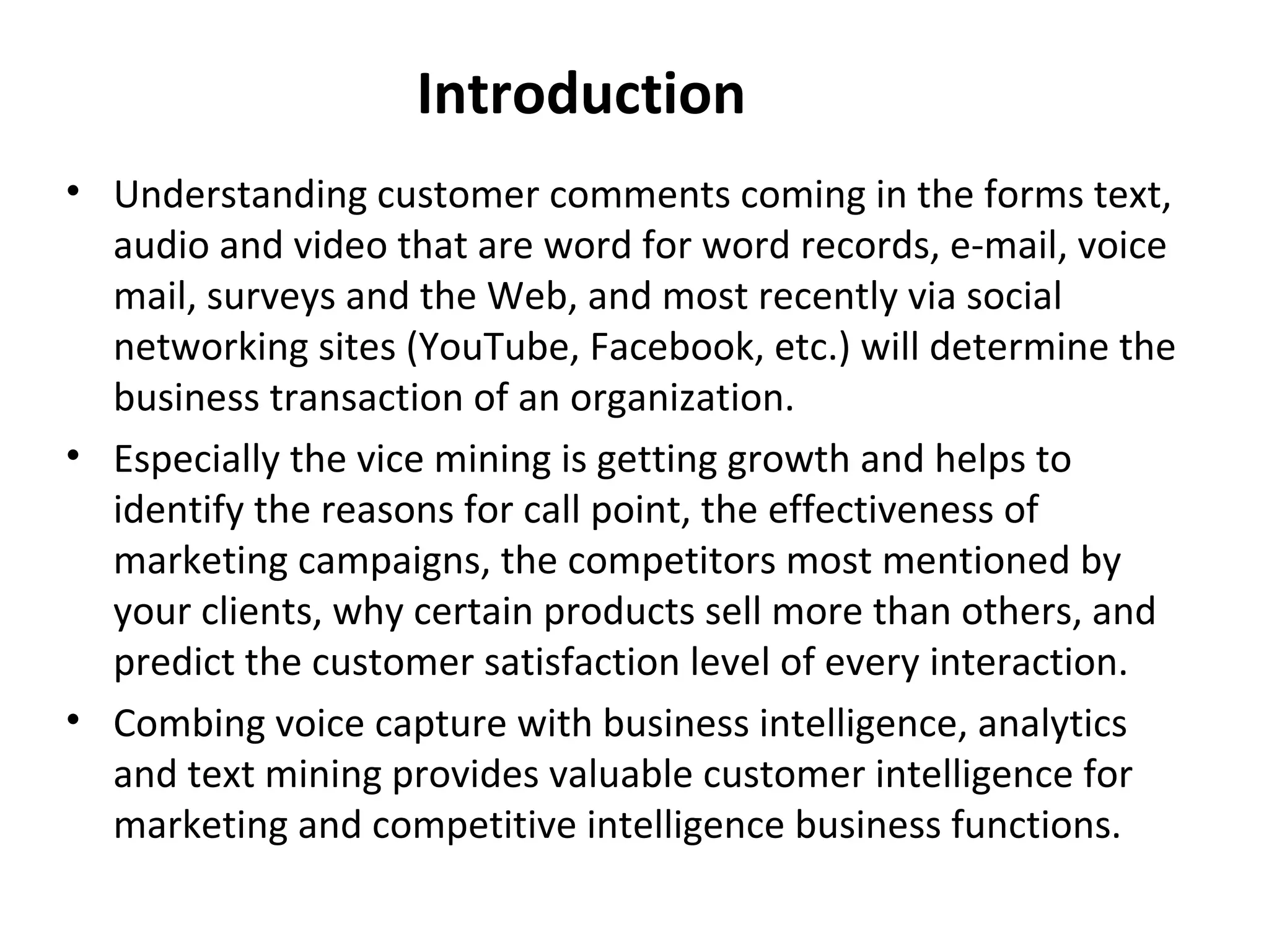 Introduction
• Understanding customer comments coming in the forms text,
audio and video that are word for word records, e-mail, voice
mail, surveys and the Web, and most recently via social
networking sites (YouTube, Facebook, etc.) will determine the
business transaction of an organization.
• Especially the vice mining is getting growth and helps to
identify the reasons for call point, the effectiveness of
marketing campaigns, the competitors most mentioned by
your clients, why certain products sell more than others, and
predict the customer satisfaction level of every interaction.
• Combing voice capture with business intelligence, analytics
and text mining provides valuable customer intelligence for
marketing and competitive intelligence business functions.
 