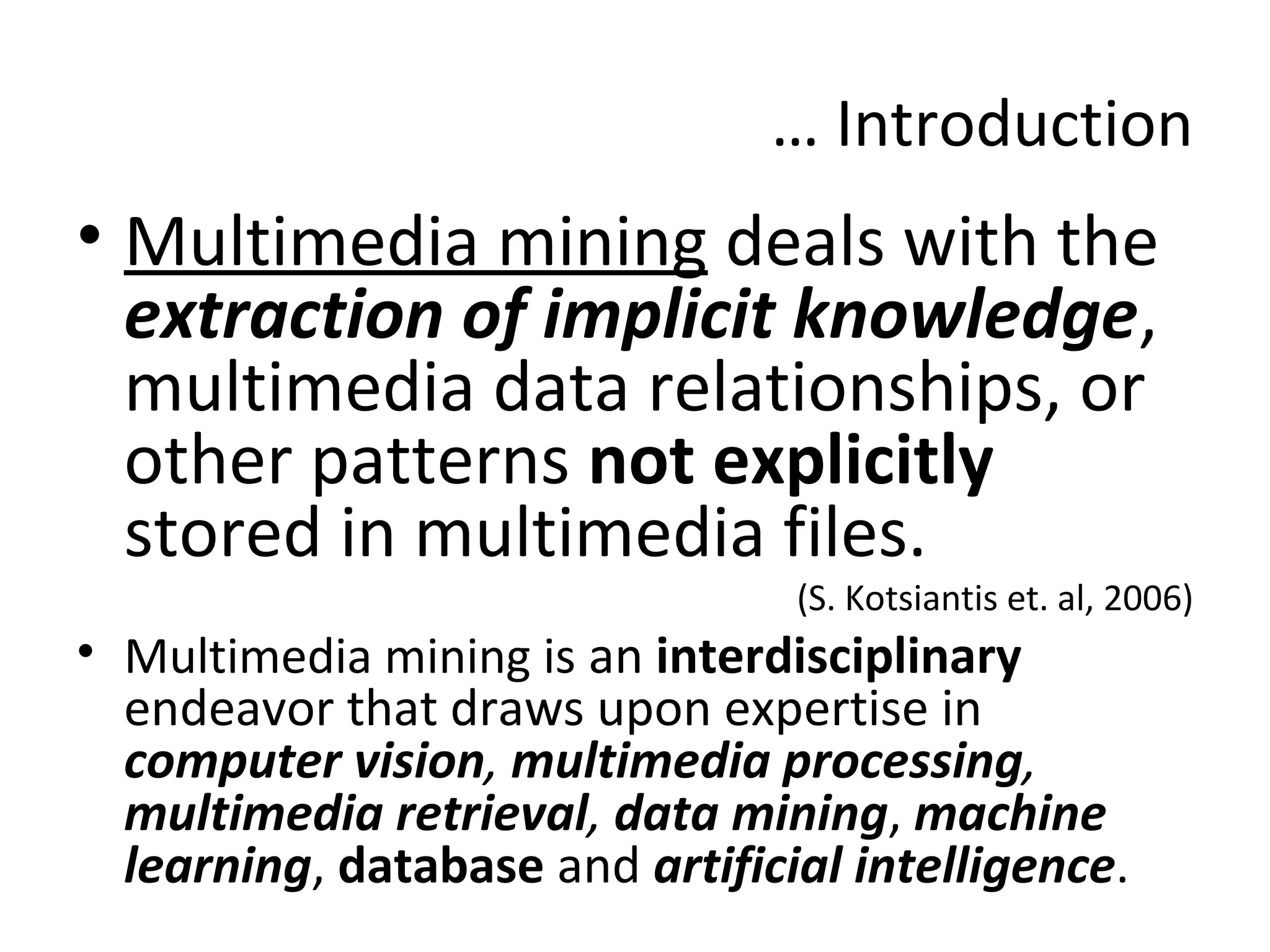 … Introduction
• Multimedia mining deals with the
extraction of implicit knowledge,
multimedia data relationships, or
other patterns not explicitly
stored in multimedia files.
(S. Kotsiantis et. al, 2006)
• Multimedia mining is an interdisciplinary
endeavor that draws upon expertise in
computer vision, multimedia processing,
multimedia retrieval, data mining, machine
learning, database and artificial intelligence.
 