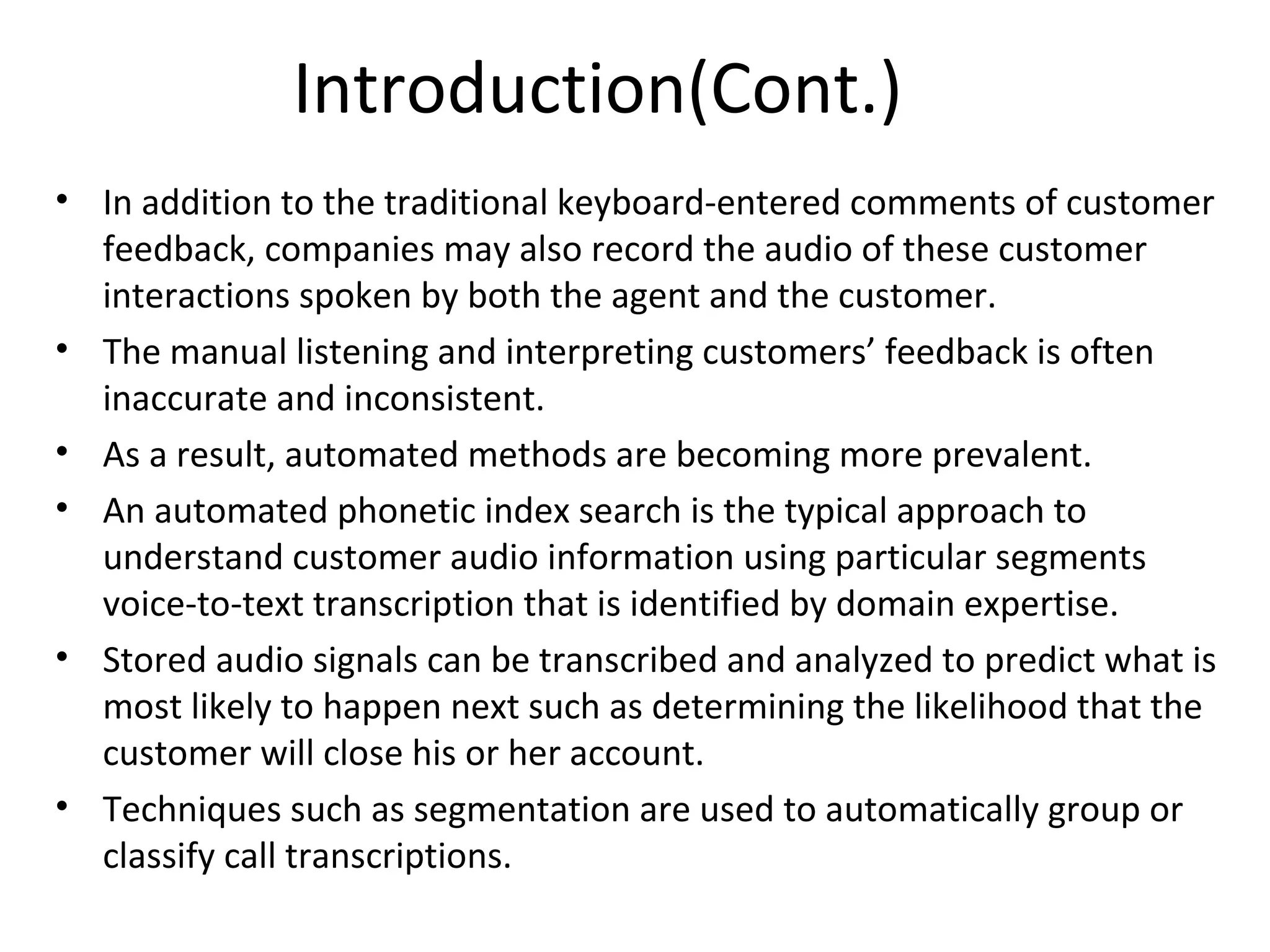 Introduction(Cont.)
• In addition to the traditional keyboard-entered comments of customer
feedback, companies may also record the audio of these customer
interactions spoken by both the agent and the customer.
• The manual listening and interpreting customers’ feedback is often
inaccurate and inconsistent.
• As a result, automated methods are becoming more prevalent.
• An automated phonetic index search is the typical approach to
understand customer audio information using particular segments
voice-to-text transcription that is identified by domain expertise.
• Stored audio signals can be transcribed and analyzed to predict what is
most likely to happen next such as determining the likelihood that the
customer will close his or her account.
• Techniques such as segmentation are used to automatically group or
classify call transcriptions.
 