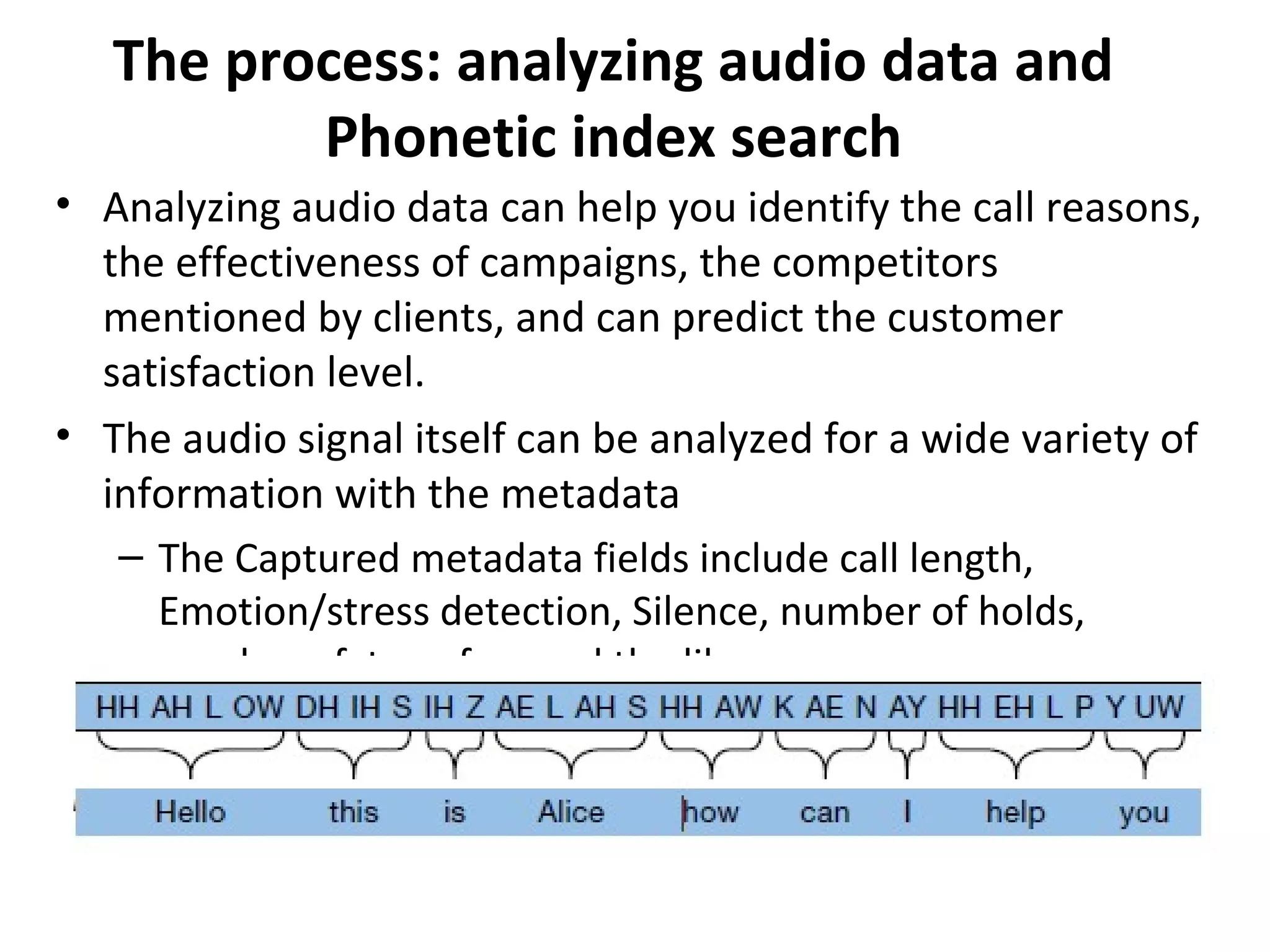 The process: analyzing audio data and
Phonetic index search
• Analyzing audio data can help you identify the call reasons,
the effectiveness of campaigns, the competitors
mentioned by clients, and can predict the customer
satisfaction level.
• The audio signal itself can be analyzed for a wide variety of
information with the metadata
– The Captured metadata fields include call length,
Emotion/stress detection, Silence, number of holds,
number of transfers and the like.
 