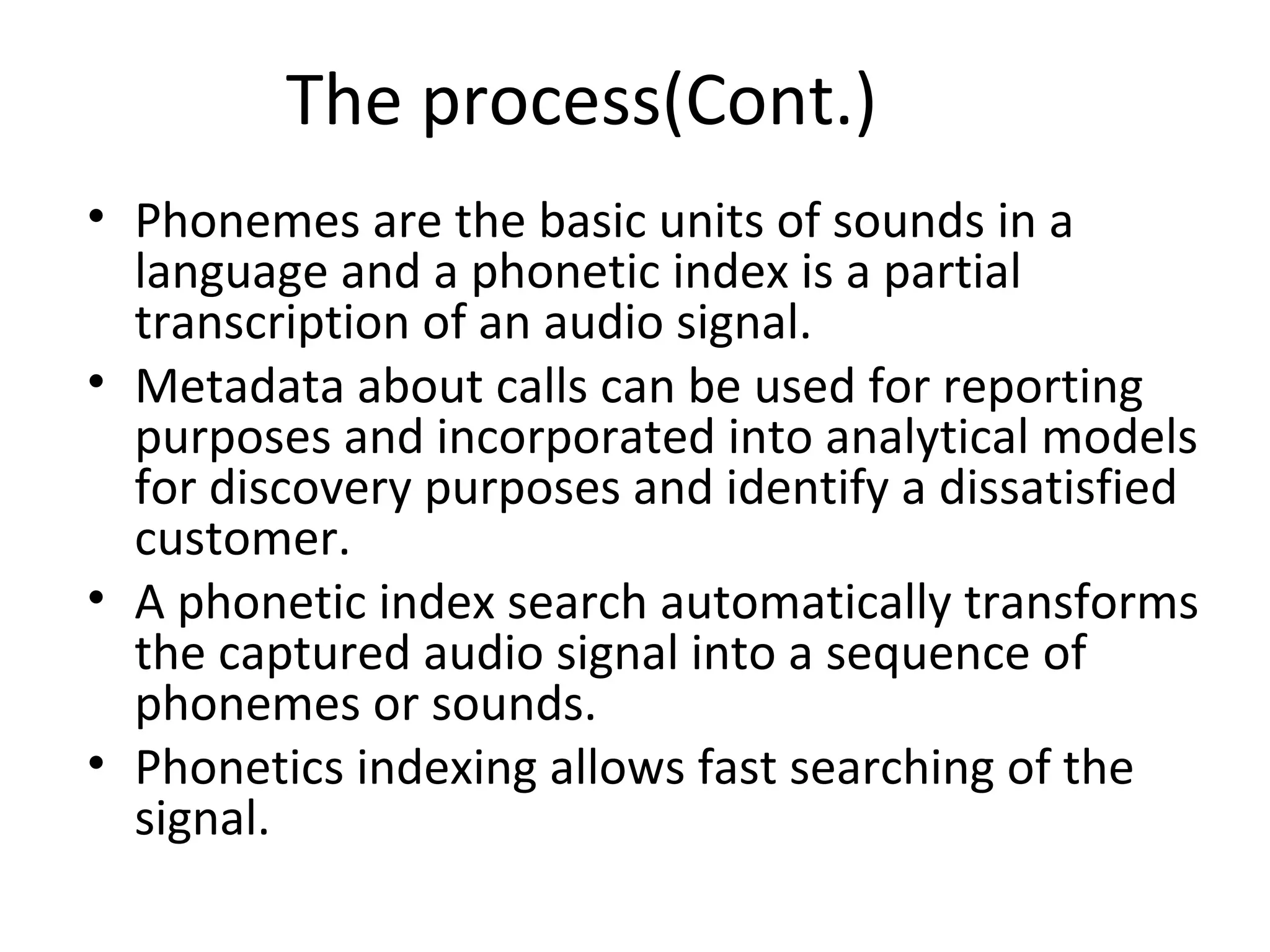 The process(Cont.)
• Phonemes are the basic units of sounds in a
language and a phonetic index is a partial
transcription of an audio signal.
• Metadata about calls can be used for reporting
purposes and incorporated into analytical models
for discovery purposes and identify a dissatisfied
customer.
• A phonetic index search automatically transforms
the captured audio signal into a sequence of
phonemes or sounds.
• Phonetics indexing allows fast searching of the
signal.
 