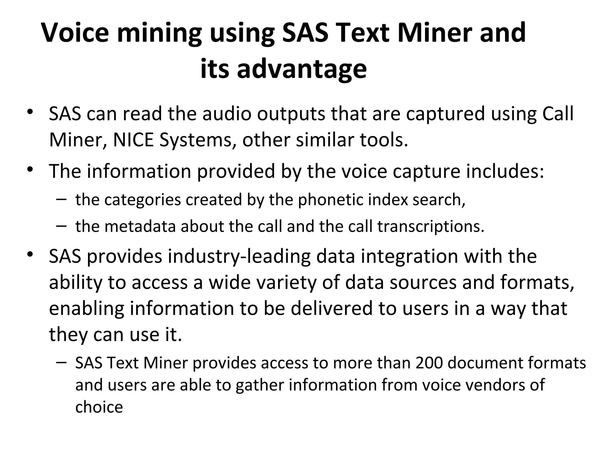 Voice mining using SAS Text Miner and
its advantage
• SAS can read the audio outputs that are captured using Call
Miner, NICE Systems, other similar tools.
• The information provided by the voice capture includes:
– the categories created by the phonetic index search,
– the metadata about the call and the call transcriptions.
• SAS provides industry-leading data integration with the
ability to access a wide variety of data sources and formats,
enabling information to be delivered to users in a way that
they can use it.
– SAS Text Miner provides access to more than 200 document formats
and users are able to gather information from voice vendors of
choice
 