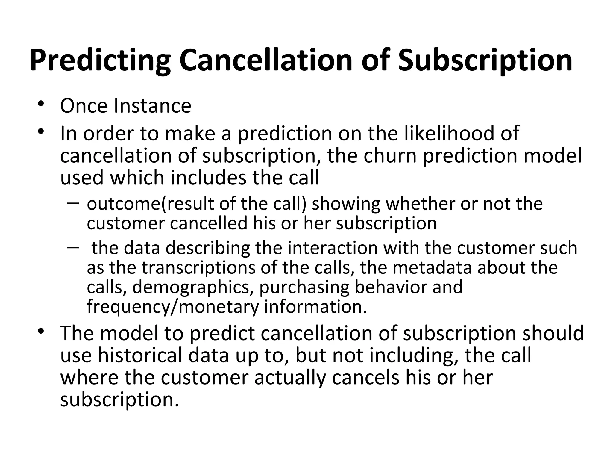 Predicting Cancellation of Subscription
• Once Instance
• In order to make a prediction on the likelihood of
cancellation of subscription, the churn prediction model
used which includes the call
– outcome(result of the call) showing whether or not the
customer cancelled his or her subscription
– the data describing the interaction with the customer such
as the transcriptions of the calls, the metadata about the
calls, demographics, purchasing behavior and
frequency/monetary information.
• The model to predict cancellation of subscription should
use historical data up to, but not including, the call
where the customer actually cancels his or her
subscription.
 