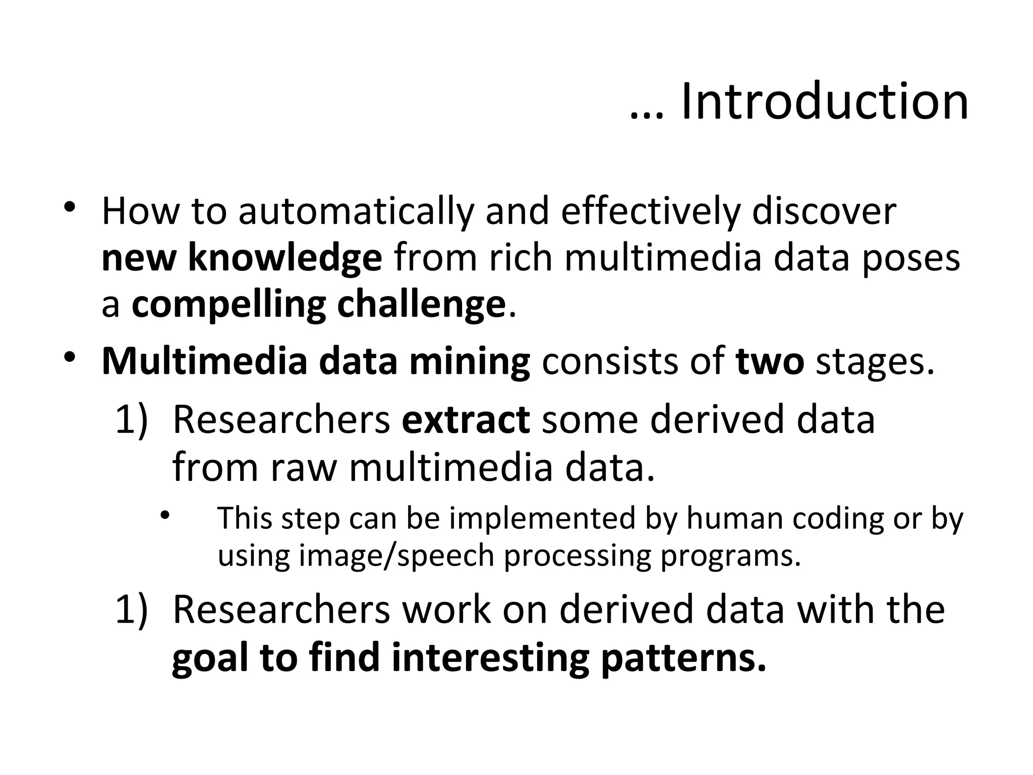 … Introduction
• How to automatically and effectively discover
new knowledge from rich multimedia data poses
a compelling challenge.
• Multimedia data mining consists of two stages.
1) Researchers extract some derived data
from raw multimedia data.
• This step can be implemented by human coding or by
using image/speech processing programs.
1) Researchers work on derived data with the
goal to find interesting patterns.
 