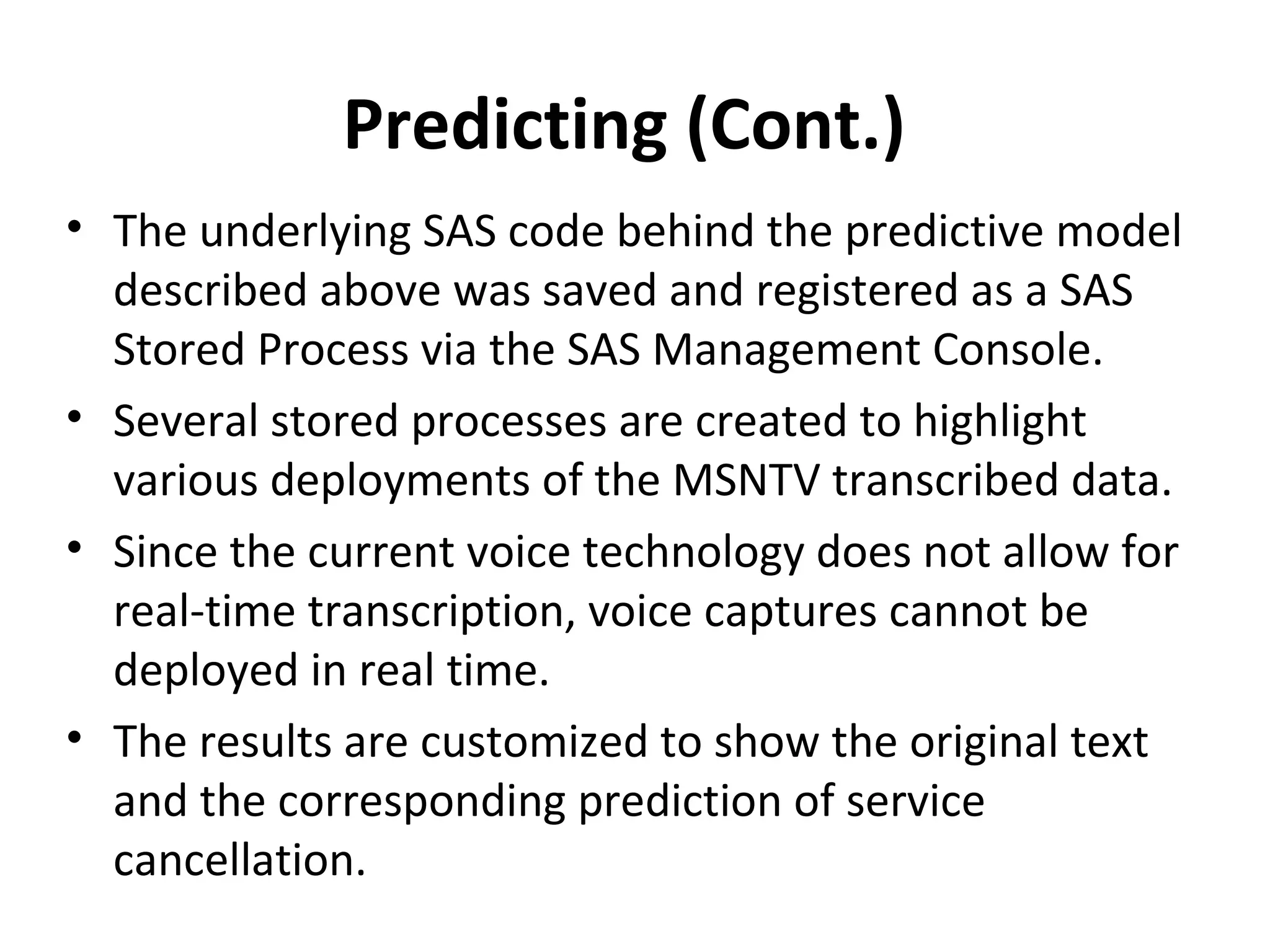 Predicting (Cont.)
• The underlying SAS code behind the predictive model
described above was saved and registered as a SAS
Stored Process via the SAS Management Console.
• Several stored processes are created to highlight
various deployments of the MSNTV transcribed data.
• Since the current voice technology does not allow for
real-time transcription, voice captures cannot be
deployed in real time.
• The results are customized to show the original text
and the corresponding prediction of service
cancellation.
 