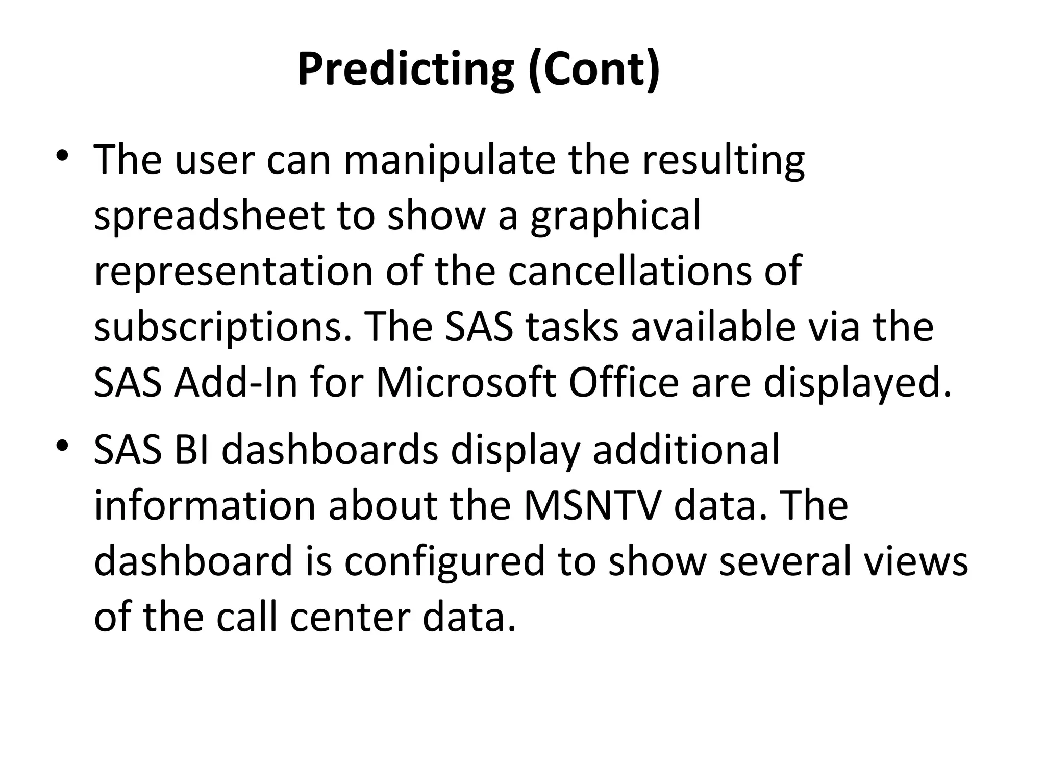 Predicting (Cont)
• The user can manipulate the resulting
spreadsheet to show a graphical
representation of the cancellations of
subscriptions. The SAS tasks available via the
SAS Add-In for Microsoft Office are displayed.
• SAS BI dashboards display additional
information about the MSNTV data. The
dashboard is configured to show several views
of the call center data.
 