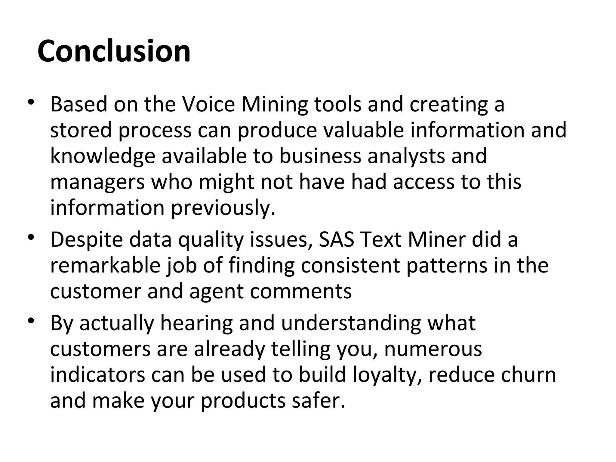 Conclusion
• Based on the Voice Mining tools and creating a
stored process can produce valuable information and
knowledge available to business analysts and
managers who might not have had access to this
information previously.
• Despite data quality issues, SAS Text Miner did a
remarkable job of finding consistent patterns in the
customer and agent comments
• By actually hearing and understanding what
customers are already telling you, numerous
indicators can be used to build loyalty, reduce churn
and make your products safer.
 