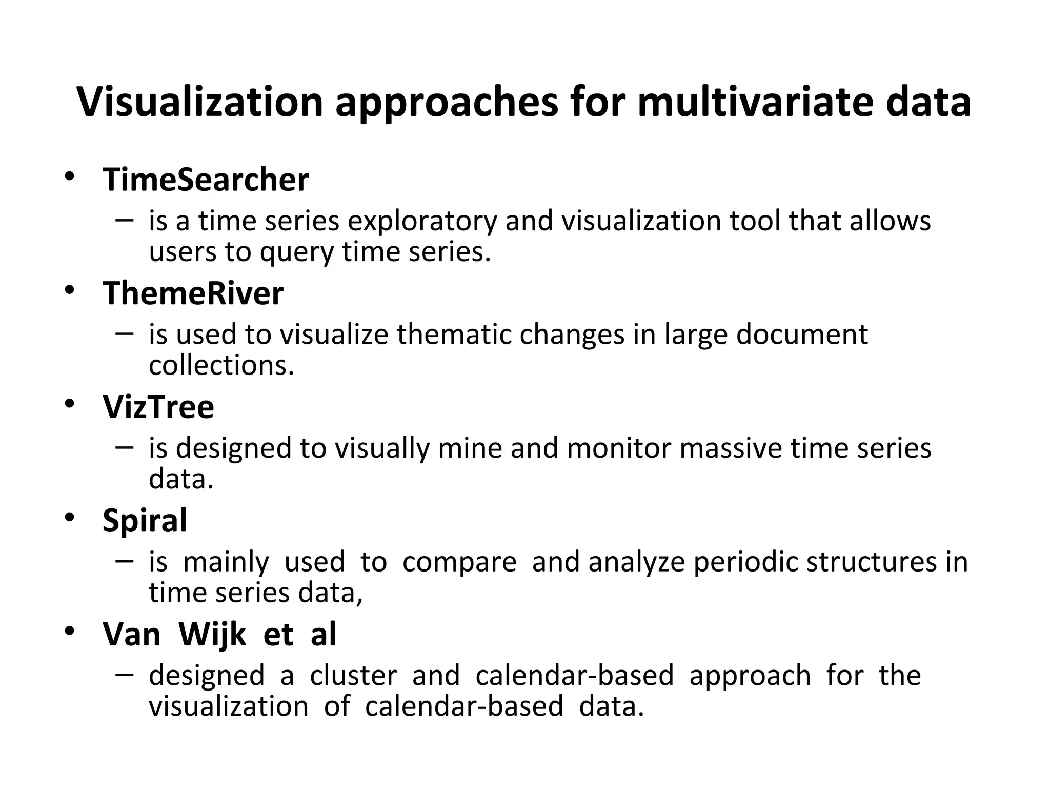 Visualization approaches for multivariate data
• TimeSearcher
– is a time series exploratory and visualization tool that allows
users to query time series.
• ThemeRiver
– is used to visualize thematic changes in large document
collections.
• VizTree
– is designed to visually mine and monitor massive time series
data.
• Spiral
– is mainly used to compare and analyze periodic structures in
time series data,
• Van Wijk et al
– designed a cluster and calendar-based approach for the
visualization of calendar-based data.
 