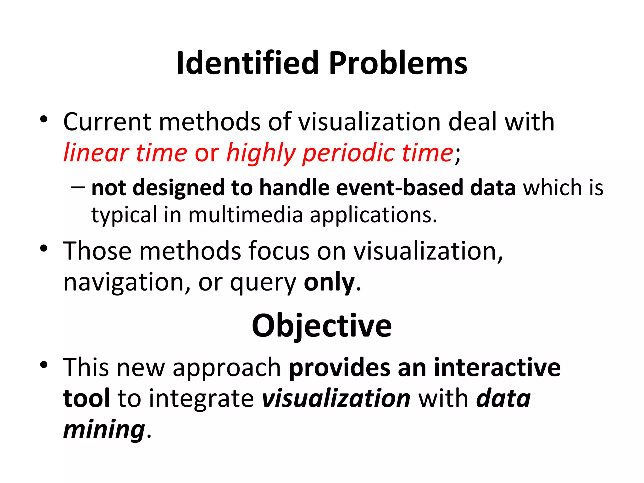 Identified Problems
• Current methods of visualization deal with
linear time or highly periodic time;
– not designed to handle event-based data which is
typical in multimedia applications.
• Those methods focus on visualization,
navigation, or query only.
Objective
• This new approach provides an interactive
tool to integrate visualization with data
mining.
 