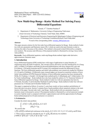 Mathematical Theory and Modeling                                                                         www.iiste.org
ISSN 2224-5804 (Paper) ISSN 2225-0522 (Online)
Vol.1, No.3, 2011


     New Multi-Step Runge –Kutta Method For Solving Fuzzy
                     Differential Equations
                                                    Nirmala. V1* Chenthur Pandian.S2
     1.    Department of Mathematics, University College of Engineering Tindivanam
          (Anna University of Technology Chennai), Tamil Nadu, India, 604001.
     2.    Department of Electrical and Electronics Engineering,Dr Mahalingam College of Engineering and
           Technology,(Anna University of Technology Coimbatore)Pollachi,Tamil Nadu,India
                          *E-mail of the corresponding auther: nirmala_2005@mail.com
Abstract
This paper presents solution for the first order fuzzy differential equation by Runge –Kutta method of order
two with new parameters and Harmonic mean of ’s which are used in the main formula in order to
increase the order of accuracy of the solution. This method is discussed in detail followed by a complete
error analysis. The accuracy and efficiency of the proposed method is illustrated by solving a fuzzy initial
value problem.
Keywords: Fuzzy differential equations, multi-step Runge-Kutta method, higher order derivative
approximations, harmonic mean.
1. Introduction
Fuzzy Differential Equation (FDE) models have wide range of applications in many branches of
engineering and in the field of medicine. The concept of fuzzy derivative was first introduced by S.L.Chang
and L.A.Zadeh [7].D.Dubois and Prade [8] discussed differentiation with fuzzy features.M.L.puri and
D.A.Ralesec [18] and R.Goetschel and W.Voxman [10] contributed towards the differential of fuzzy
functions. The fuzzy differential equation and initial value problems were extensively studied by O.Kaleva
[11,12] and by S.Seikkala [19].Recently many research papers are focused on numerical solution of fuzzy
initial value problems (FIVPS).Numerical Solution of fuzzy differential equations has been introduced by
M.Ma, M. Friedman, A. Kandel [14] through Euler method and by S.Abbasbandy and T.Allahviranloo [2]
by Taylor method.Runge – Kutta methods have also been studied by authors [3,17]. Numerical Solution of
fuzzy differential equations by Runge –Kutta method of order two with new parameters has been by
V.Nirmala, Saveetha, N and S.Chenthur Pandian[15] and by Runge –Kutta method of order four with new
parameters by V.Nirmala and S.Chenthur Pandian [16].
This paper is organised as follows: In section 2, some basic results on fuzzy numbers and definition of
fuzzy derivative are given. Section 3 contains fuzzy Cauchy problem whose numerical solution is the main
interest of this paper. Second order multi -step Runge –Kutta method with new parameters based on
harmonic mean is discussed in section 4.The proposed method is illustrated by a solved numerical example
in section 5and the result is compared with Euler’s approximation and with the approximation by Runge-
Kutta method proposed in [15] and conclusion is in section 6.
2. Preliminaries


                                ,               ;               	
Consider the initial value problem

             			                                                                       (2.1)


      ,                                                                           ∞            ∞ with
We assume that


                                                                     ,
1.                 is defined and continuous in the strip                     ,                         and   finite.

  	    	 ∗ ,| ,                     ,   ∗   |          |       ∗|
2. There exists a constant          such that for any ‘ ’ in             and any two numbers




                                                                    16
 