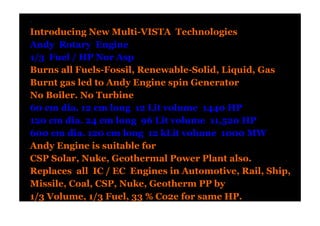 .
Introducing New Multi-VISTA Technologies
Andy Rotary Engine
1/3 Fuel / HP Nor Asp
Burns all Fuels-Fossil, Renewable-Solid, Liquid, Gas
Burnt gas led to Andy Engine spin Generator
No Boiler. No Turbine
60 cm dia. 12 cm long 12 Lit volume 1440 HP
120 cm dia. 24 cm long 96 Lit volume 11,520 HP
600 cm dia. 120 cm long 12 kLit volume 1000 MW
Andy Engine is suitable for
CSP Solar, Nuke, Geothermal Power Plant also.
Replaces all IC / EC Engines in Automotive, Rail, Ship,
Missile, Coal, CSP, Nuke, Geotherm PP by
1/3 Volume, 1/3 Fuel, 33 % Co2e for same HP.
 