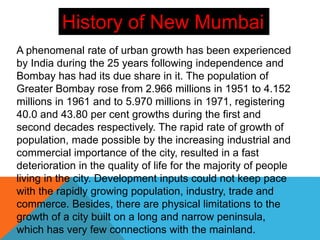 A phenomenal rate of urban growth has been experienced
by India during the 25 years following independence and
Bombay has had its due share in it. The population of
Greater Bombay rose from 2.966 millions in 1951 to 4.152
millions in 1961 and to 5.970 millions in 1971, registering
40.0 and 43.80 per cent growths during the first and
second decades respectively. The rapid rate of growth of
population, made possible by the increasing industrial and
commercial importance of the city, resulted in a fast
deterioration in the quality of life for the majority of people
living in the city. Development inputs could not keep pace
with the rapidly growing population, industry, trade and
commerce. Besides, there are physical limitations to the
growth of a city built on a long and narrow peninsula,
which has very few connections with the mainland.
History of New Mumbai
 