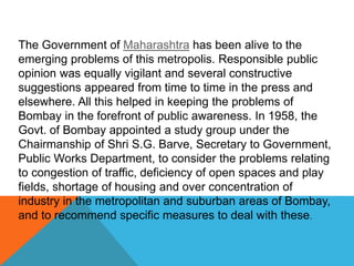 The Government of Maharashtra has been alive to the
emerging problems of this metropolis. Responsible public
opinion was equally vigilant and several constructive
suggestions appeared from time to time in the press and
elsewhere. All this helped in keeping the problems of
Bombay in the forefront of public awareness. In 1958, the
Govt. of Bombay appointed a study group under the
Chairmanship of Shri S.G. Barve, Secretary to Government,
Public Works Department, to consider the problems relating
to congestion of traffic, deficiency of open spaces and play
fields, shortage of housing and over concentration of
industry in the metropolitan and suburban areas of Bombay,
and to recommend specific measures to deal with these.
 