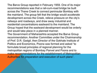 The Barve Group reported in February 1959. One of its major
recommendations was that a rail-cum-road bridge be built
across the Thane Creek to connect peninsular Bombay with
the mainland. The group felt that the bridge would accelerate
development across the Creek, relieve pressure on the city’s
railways and roadways, and draw away industrial and
residential concentrations eastward to the mainland. The
Group hoped that the eastward development would be orderly
and would take place in a planned manner.
The Government of Maharashtra accepted the Barve Group
recommendation. Another Committee under the Chairmanship
of Prof. D.R. Gadgil, then Director of the Gokhale Institute of
Politics and Economics, Poona was formed and asked “to
formulate broad principles of regional planning for the
metropolitan regions of Bombay Panvel and Poona and to
make recommendations for the establishment of Metropolitan
Authorities for preparation and execution of such plans”.
 