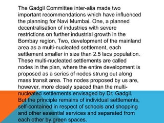 The Gadgil Committee inter-alia made two
important recommendations which have influenced
the planning for Navi Mumbai. One, a planned
decentralisation of industries with severe
restrictions on further industrial growth in the
Bombay region. Two, development of the mainland
area as a multi-nucleated settlement, each
settlement smaller in size than 2.5 lacs population.
These multi-nucleated settlements are called
nodes in the plan, where the entire development is
proposed as a series of nodes strung out along
mass transit area. The nodes proposed by us are,
however, more closely spaced than the multi-
nucleated settlements envisaged by Dr. Gadgil.
But the principle remains of individual settlements,
self-contained in respect of schools and shopping
and other essential services and separated from
each other by green spaces.
 