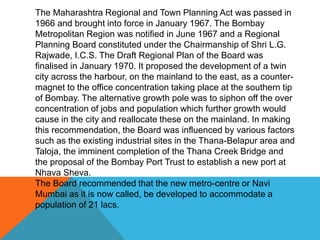 The Maharashtra Regional and Town Planning Act was passed in
1966 and brought into force in January 1967. The Bombay
Metropolitan Region was notified in June 1967 and a Regional
Planning Board constituted under the Chairmanship of Shri L.G.
Rajwade, I.C.S. The Draft Regional Plan of the Board was
finalised in January 1970. It proposed the development of a twin
city across the harbour, on the mainland to the east, as a counter-
magnet to the office concentration taking place at the southern tip
of Bombay. The alternative growth pole was to siphon off the over
concentration of jobs and population which further growth would
cause in the city and reallocate these on the mainland. In making
this recommendation, the Board was influenced by various factors
such as the existing industrial sites in the Thana-Belapur area and
Taloja, the imminent completion of the Thana Creek Bridge and
the proposal of the Bombay Port Trust to establish a new port at
Nhava Sheva.
The Board recommended that the new metro-centre or Navi
Mumbai as it is now called, be developed to accommodate a
population of 21 lacs.
 