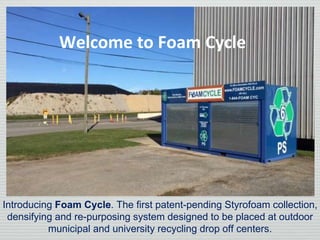 Introducing Foam Cycle. The first patent-pending Styrofoam collection,
densifying and re-purposing system designed to be placed at outdoor
municipal and university recycling drop off centers.
Welcome to Foam Cycle
 