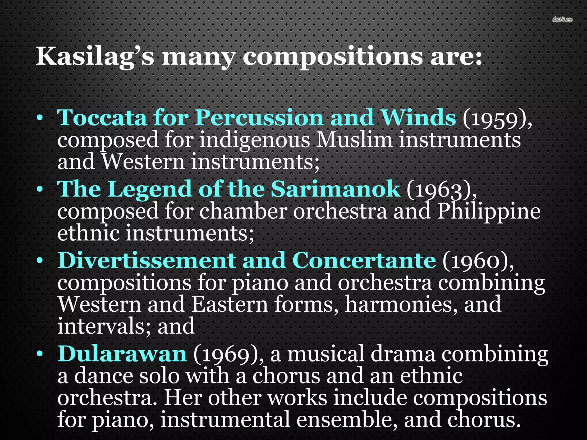 Kasilag’s many compositions are:
• Toccata for Percussion and Winds (1959),
composed for indigenous Muslim instruments
and Western instruments;
• The Legend of the Sarimanok (1963),
composed for chamber orchestra and Philippine
ethnic instruments;
• Divertissement and Concertante (1960),
compositions for piano and orchestra combining
Western and Eastern forms, harmonies, and
intervals; and
• Dularawan (1969), a musical drama combining
a dance solo with a chorus and an ethnic
orchestra. Her other works include compositions
for piano, instrumental ensemble, and chorus.
 