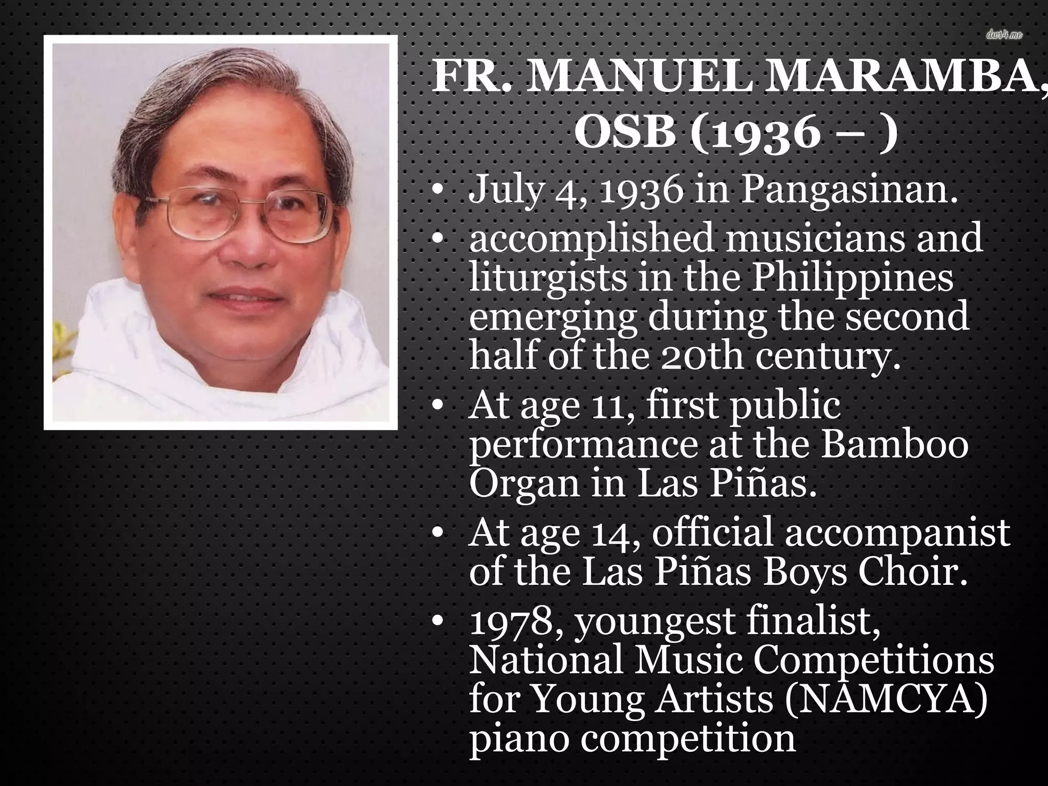 FR. MANUEL MARAMBA,
OSB (1936 – )
• July 4, 1936 in Pangasinan.
• accomplished musicians and
liturgists in the Philippines
emerging during the second
half of the 20th century.
• At age 11, first public
performance at the Bamboo
Organ in Las Piñas.
• At age 14, official accompanist
of the Las Piñas Boys Choir.
• 1978, youngest finalist,
National Music Competitions
for Young Artists (NAMCYA)
piano competition
 