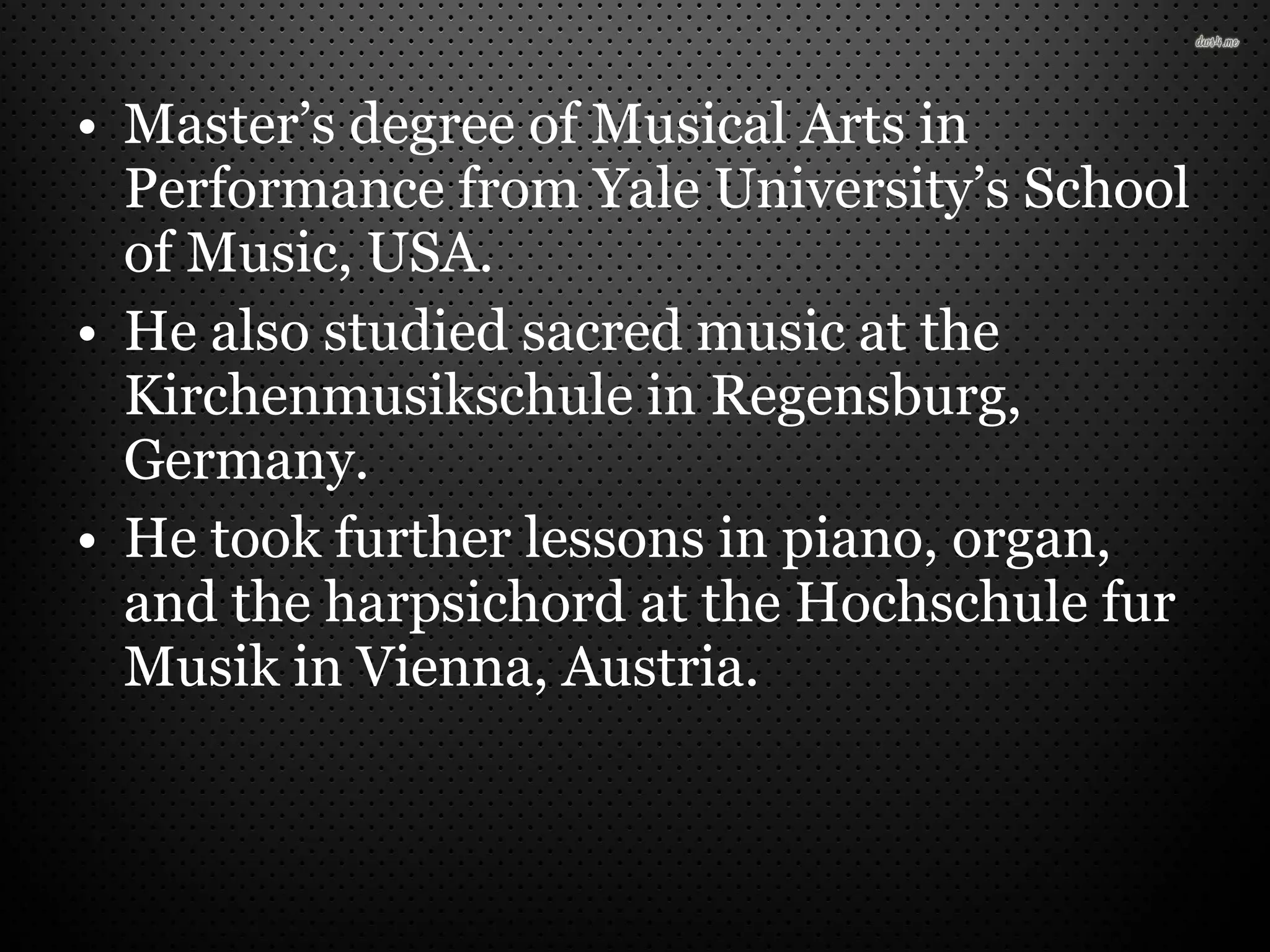 • Master’s degree of Musical Arts in
Performance from Yale University’s School
of Music, USA.
• He also studied sacred music at the
Kirchenmusikschule in Regensburg,
Germany.
• He took further lessons in piano, organ,
and the harpsichord at the Hochschule fur
Musik in Vienna, Austria.
 