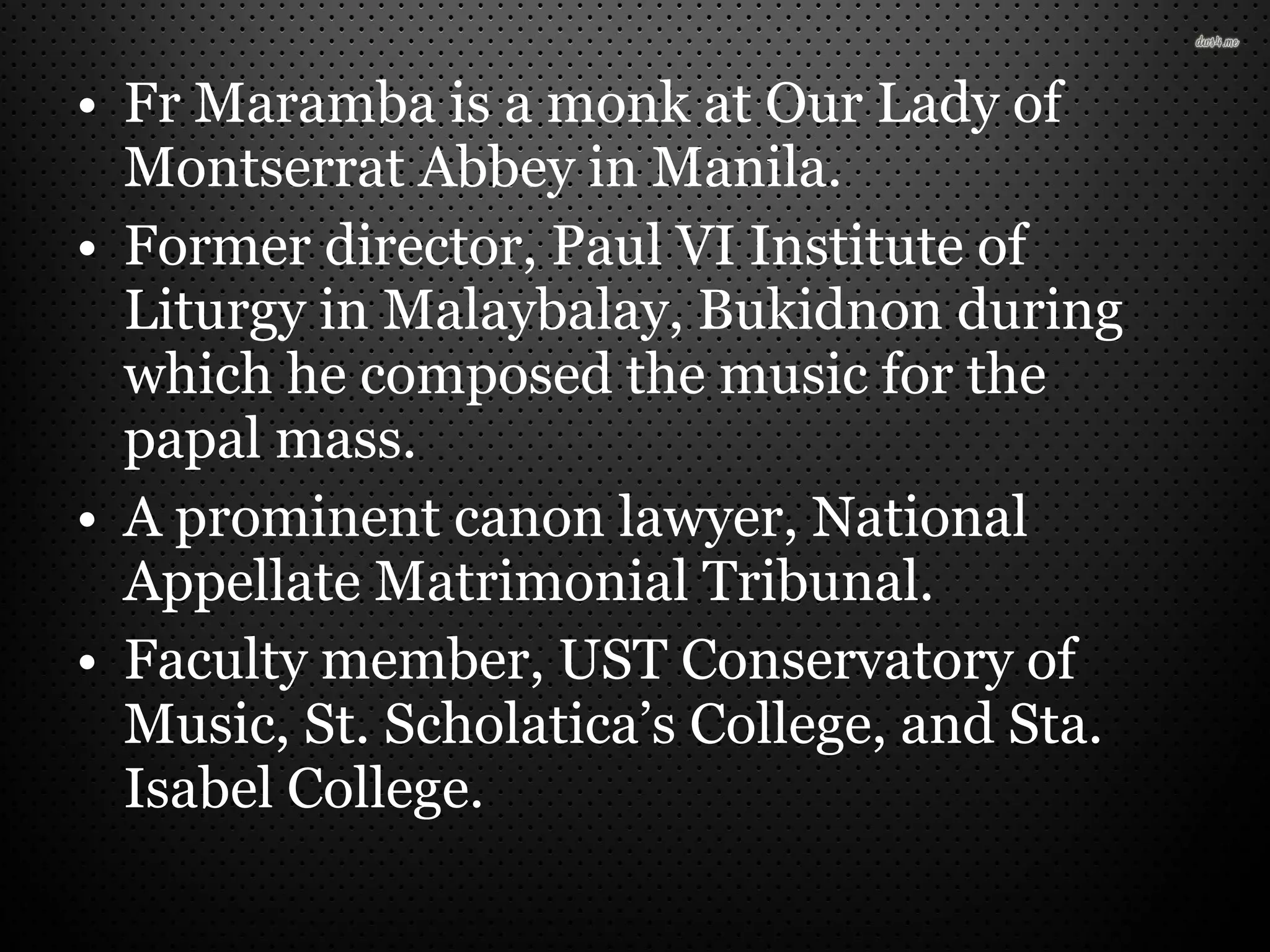 • Fr Maramba is a monk at Our Lady of
Montserrat Abbey in Manila.
• Former director, Paul VI Institute of
Liturgy in Malaybalay, Bukidnon during
which he composed the music for the
papal mass.
• A prominent canon lawyer, National
Appellate Matrimonial Tribunal.
• Faculty member, UST Conservatory of
Music, St. Scholatica’s College, and Sta.
Isabel College.
 