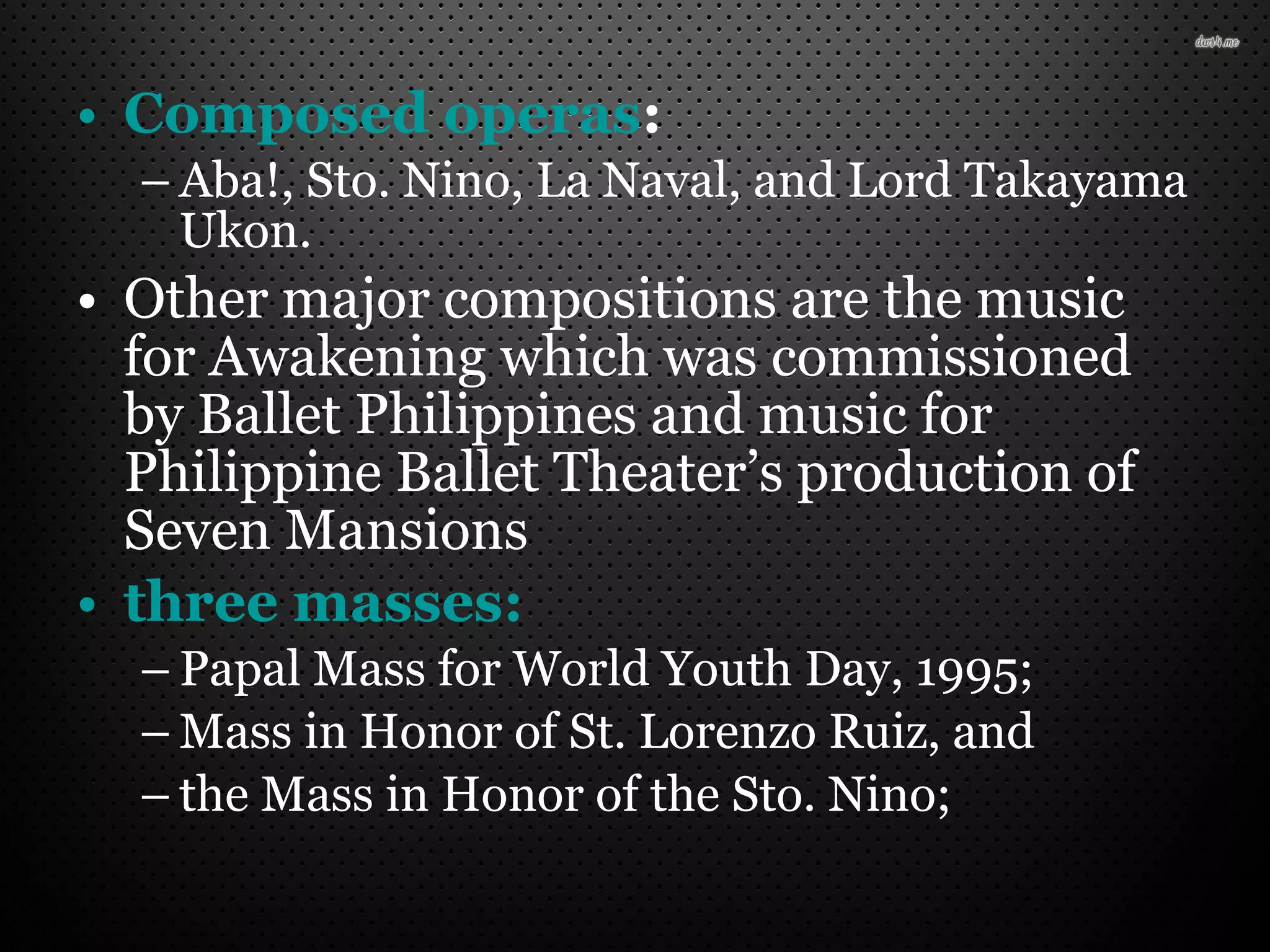 • Composed operas:
– Aba!, Sto. Nino, La Naval, and Lord Takayama
Ukon.
• Other major compositions are the music
for Awakening which was commissioned
by Ballet Philippines and music for
Philippine Ballet Theater’s production of
Seven Mansions
• three masses:
– Papal Mass for World Youth Day, 1995;
– Mass in Honor of St. Lorenzo Ruiz, and
– the Mass in Honor of the Sto. Nino;
 