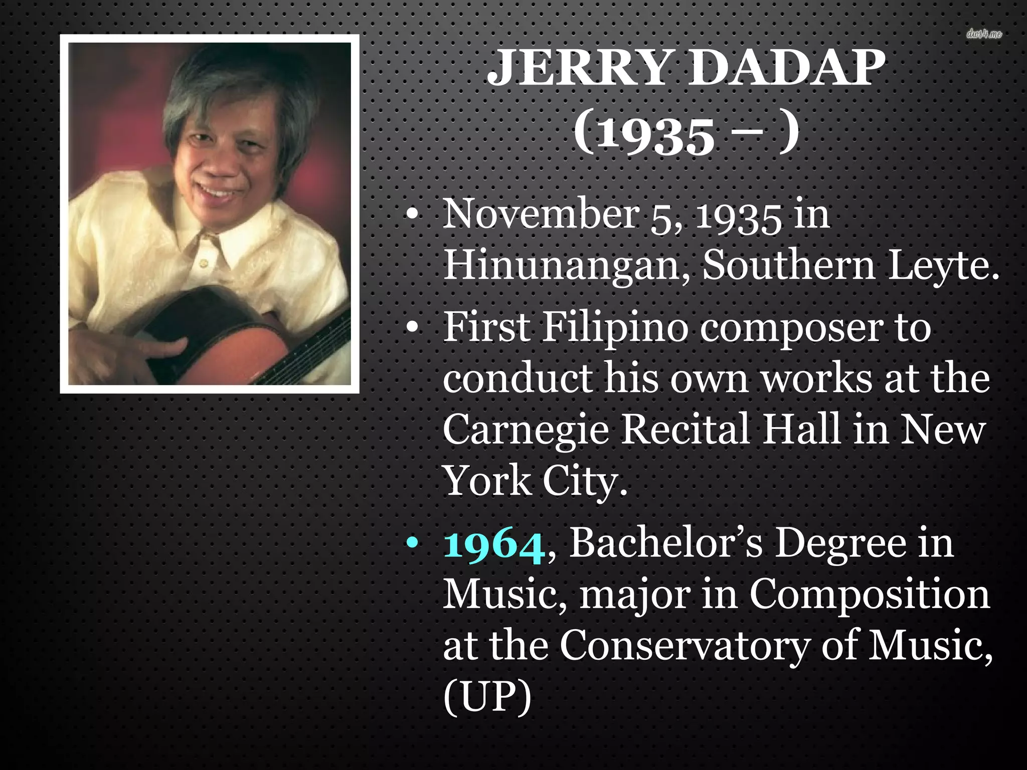 JERRY DADAP
(1935 – )
• November 5, 1935 in
Hinunangan, Southern Leyte.
• First Filipino composer to
conduct his own works at the
Carnegie Recital Hall in New
York City.
• 1964, Bachelor’s Degree in
Music, major in Composition
at the Conservatory of Music,
(UP)
 