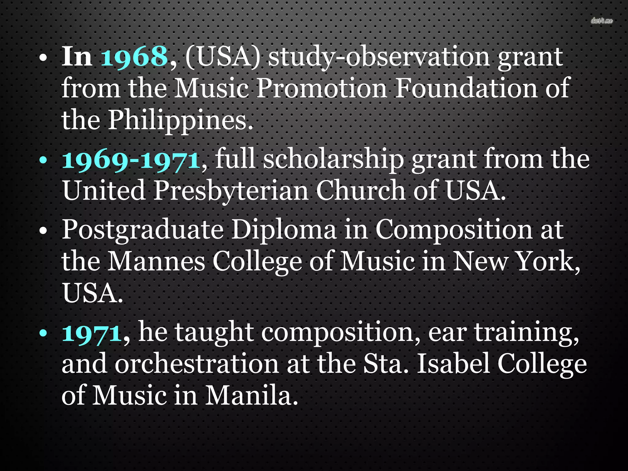 • In 1968, (USA) study-observation grant
from the Music Promotion Foundation of
the Philippines.
• 1969-1971, full scholarship grant from the
United Presbyterian Church of USA.
• Postgraduate Diploma in Composition at
the Mannes College of Music in New York,
USA.
• 1971, he taught composition, ear training,
and orchestration at the Sta. Isabel College
of Music in Manila.
 