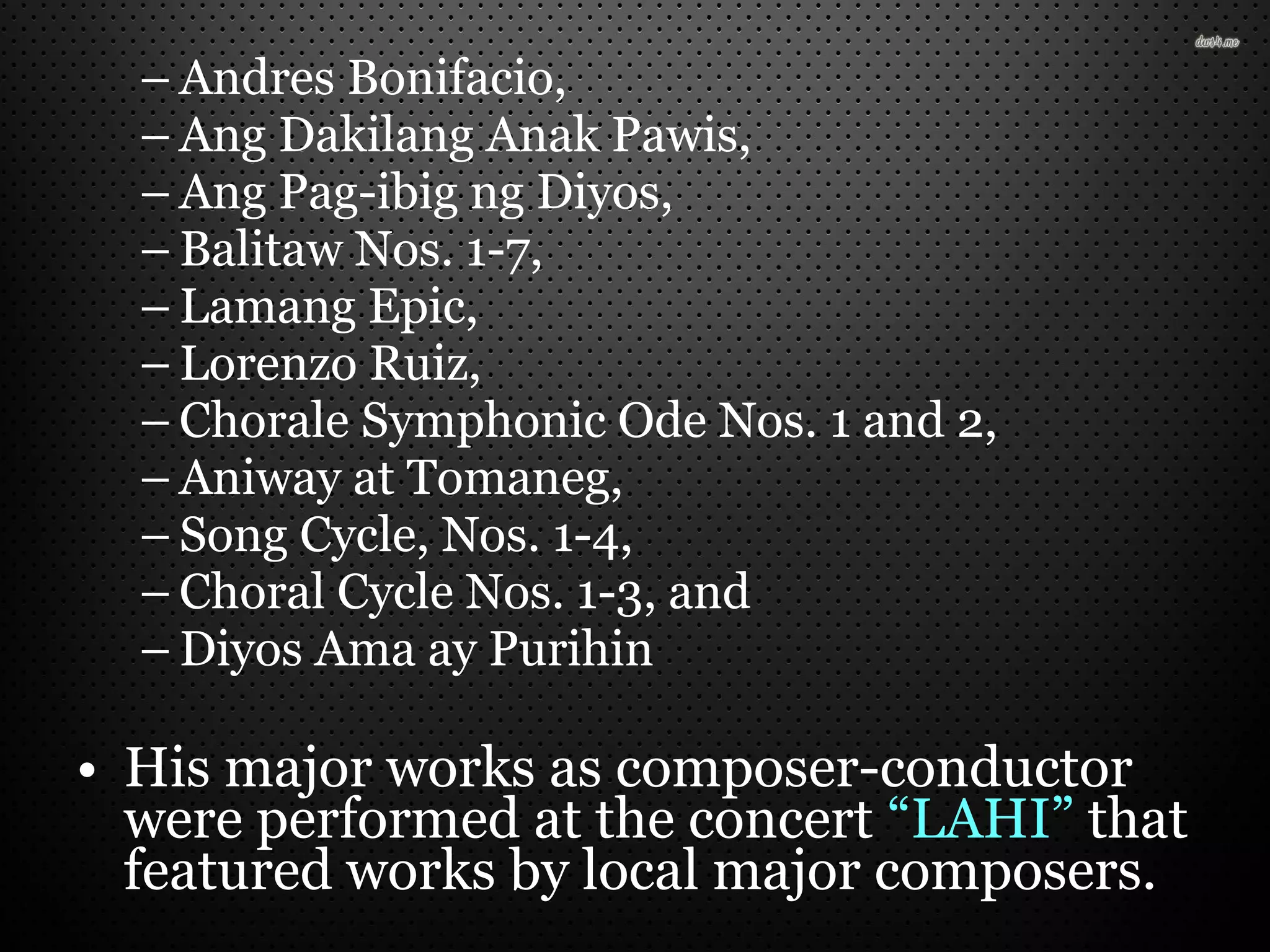 – Andres Bonifacio,
– Ang Dakilang Anak Pawis,
– Ang Pag-ibig ng Diyos,
– Balitaw Nos. 1-7,
– Lamang Epic,
– Lorenzo Ruiz,
– Chorale Symphonic Ode Nos. 1 and 2,
– Aniway at Tomaneg,
– Song Cycle, Nos. 1-4,
– Choral Cycle Nos. 1-3, and
– Diyos Ama ay Purihin
• His major works as composer-conductor
were performed at the concert “LAHI” that
featured works by local major composers.
 