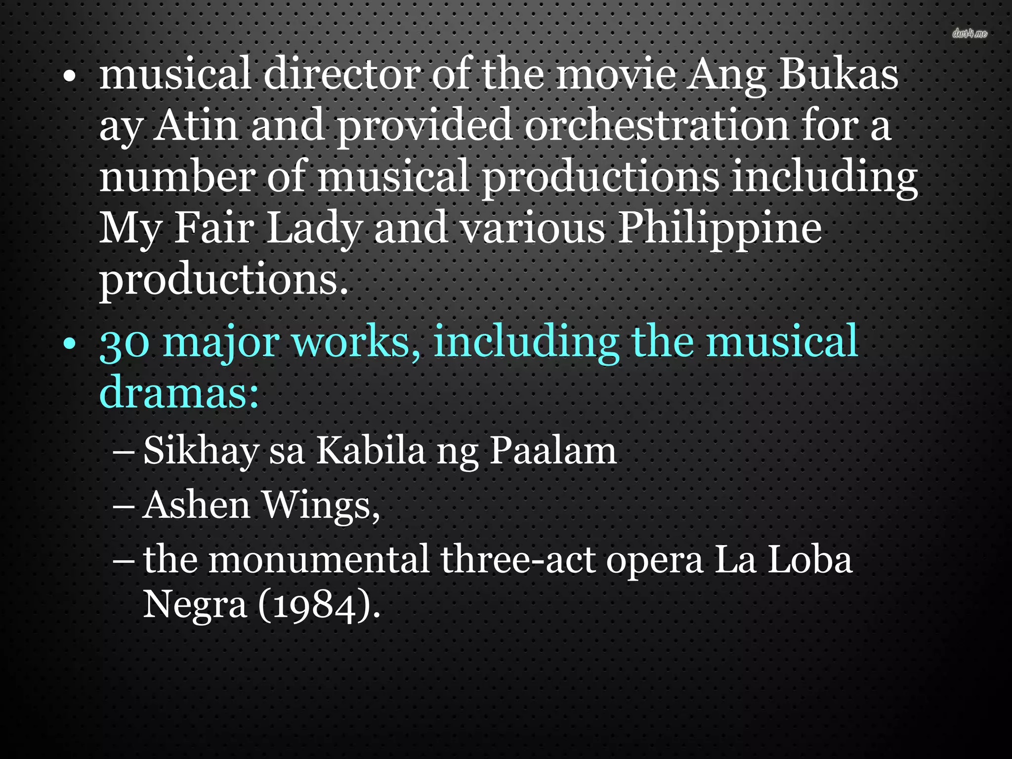 • musical director of the movie Ang Bukas
ay Atin and provided orchestration for a
number of musical productions including
My Fair Lady and various Philippine
productions.
• 30 major works, including the musical
dramas:
– Sikhay sa Kabila ng Paalam
– Ashen Wings,
– the monumental three-act opera La Loba
Negra (1984).
 