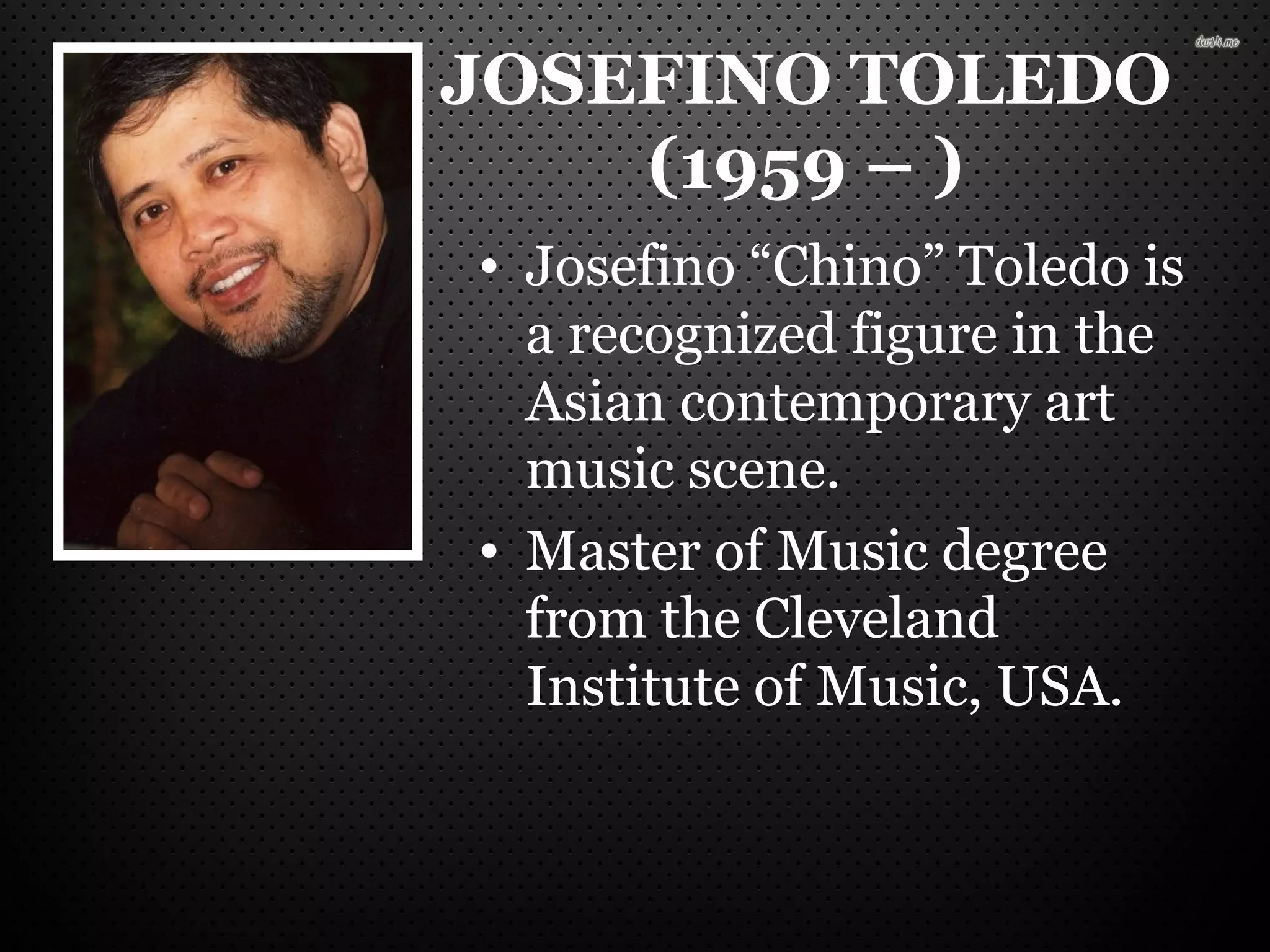 JOSEFINO TOLEDO
(1959 – )
• Josefino “Chino” Toledo is
a recognized figure in the
Asian contemporary art
music scene.
• Master of Music degree
from the Cleveland
Institute of Music, USA.
 